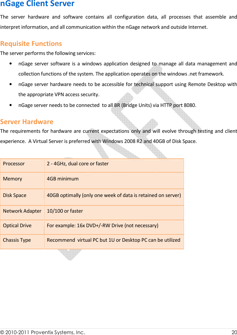  © 2010-2011 Proventix Systems, Inc.                    20  nGage Client Server The  server  hardware  and  software  contains  all  configuration  data,  all  processes  that  assemble  and interpret information, and all communication within the nGage network and outside Internet.  Requisite Functions The server performs the following services:  • nGage  server  software  is  a  windows  application  designed to manage  all data management  and collection functions of the system. The application operates on the windows .net framework.  • nGage server hardware needs to be accessible for technical support using Remote Desktop with the appropriate VPN access security.  • nGage server needs to be connected  to all BR (Bridge Units) via HTTP port 8080.  Server Hardware The requirements for hardware  are current expectations only and will evolve through testing and client experience.  A Virtual Server is preferred with Windows 2008 R2 and 40GB of Disk Space.  Processor  2 - 4GHz, dual core or faster Memory  4GB minimum Disk Space  40GB optimally (only one week of data is retained on server)  Network Adapter 10/100 or faster Optical Drive  For example: 16x DVD+/-RW Drive (not necessary) Chassis Type  Recommend  virtual PC but 1U or Desktop PC can be utilized      