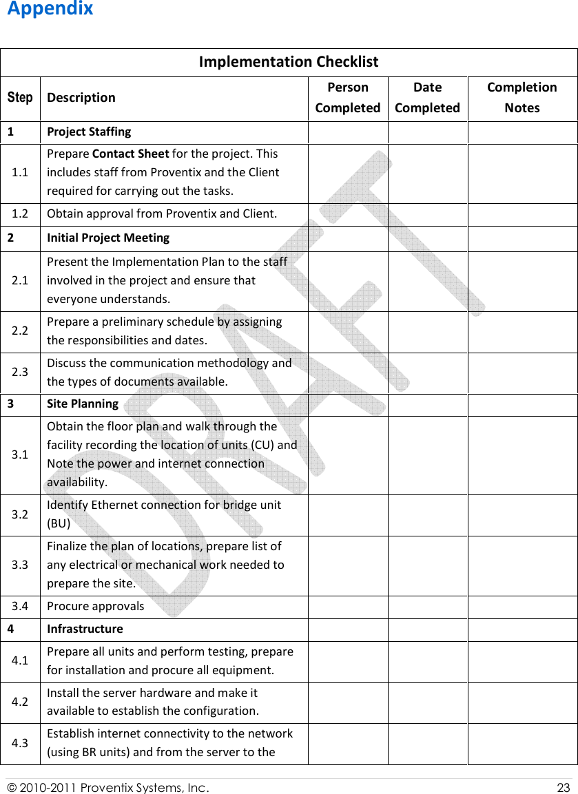  © 2010-2011 Proventix Systems, Inc.                    23  Appendix Implementation Checklist Step  Description  Person Completed Date Completed Completion Notes 1  Project Staffing       1.1 Prepare Contact Sheet for the project. This includes staff from Proventix and the Client required for carrying out the tasks.     1.2  Obtain approval from Proventix and Client.       2  Initial Project Meeting       2.1 Present the Implementation Plan to the staff involved in the project and ensure that everyone understands.     2.2  Prepare a preliminary schedule by assigning the responsibilities and dates.      2.3  Discuss the communication methodology and the types of documents available.      3  Site Planning       3.1 Obtain the floor plan and walk through the facility recording the location of units (CU) and  Note the power and internet connection availability.      3.2  Identify Ethernet connection for bridge unit (BU)      3.3 Finalize the plan of locations, prepare list of any electrical or mechanical work needed to prepare the site.     3.4  Procure approvals       4  Infrastructure       4.1  Prepare all units and perform testing, prepare for installation and procure all equipment.      4.2  Install the server hardware and make it available to establish the configuration.      4.3  Establish internet connectivity to the network (using BR units) and from the server to the      