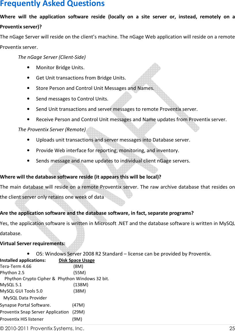  © 2010-2011 Proventix Systems, Inc.                    25  Frequently Asked Questions Where  will  the  application  software  reside  (locally  on  a  site  server  or,  instead,  remotely  on  a Proventix server)?  The nGage Server will reside on the client’s machine. The nGage Web application will reside on a remote Proventix server. The nGage Server (Client-Side) • Monitor Bridge Units. • Get Unit transactions from Bridge Units. • Store Person and Control Unit Messages and Names. • Send messages to Control Units. • Send Unit transactions and server messages to remote Proventix server. • Receive Person and Control Unit messages and Name updates from Proventix server. The Proventix Server (Remote) • Uploads unit transactions and server messages into Database server. • Provide Web interface for reporting, monitoring, and inventory. • Sends message and name updates to individual client nGage servers. Where will the database software reside (it appears this will be local)? The main database will reside on a remote Proventix server. The raw archive database that resides on the client server only retains one week of data Are the application software and the database software, in fact, separate programs?  Yes, the application software is written in Microsoft .NET and the database software is written in MySQL database. Virtual Server requirements: • OS: Windows Server 2008 R2 Standard – license can be provided by Proventix. Installed applications:      Disk Space Usage Tera-Term 4.66                             (8M) Phython 2.5                                  (55M)     Phython Crypto Cipher &amp;  Phython Windows 32 bit. MySQL 5.1                                   (138M) MySQL GUI Tools 5.0                   (38M)    MySQL Data Provider Synapse Portal Software.              (47M) Proventix Snap Server Application   (29M) Proventix HIS listener                   (9M) 