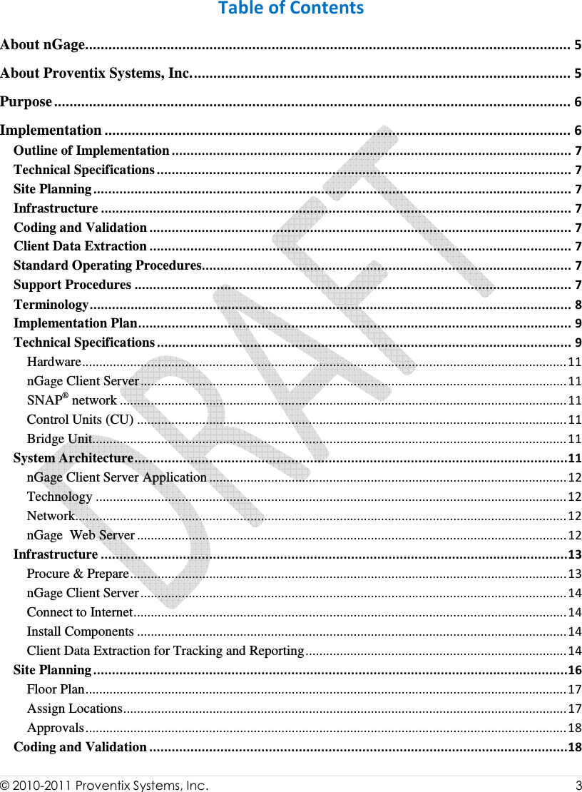  © 2010-2011 Proventix Systems, Inc.                    3   Table of Contents About nGage............................................................................................................................. 5 About Proventix Systems, Inc.................................................................................................. 5 Purpose ..................................................................................................................................... 6 Implementation ........................................................................................................................ 6 Outline of Implementation ........................................................................................................... 7 Technical Specifications ............................................................................................................... 7 Site Planning................................................................................................................................ 7 Infrastructure .............................................................................................................................. 7 Coding and Validation ................................................................................................................. 7 Client Data Extraction ................................................................................................................. 7 Standard Operating Procedures................................................................................................... 7 Support Procedures ..................................................................................................................... 7 Terminology................................................................................................................................. 8 Implementation Plan.................................................................................................................... 9 Technical Specifications ............................................................................................................... 9 Hardware.............................................................................................................................................11 nGage Client Server............................................................................................................................11 SNAP® network ..................................................................................................................................11 Control Units (CU) .............................................................................................................................11 Bridge Unit..........................................................................................................................................11 System Architecture....................................................................................................................11 nGage Client Server Application ........................................................................................................12 Technology .........................................................................................................................................12 Network...............................................................................................................................................12 nGage  Web Server .............................................................................................................................12 Infrastructure .............................................................................................................................13 Procure &amp; Prepare...............................................................................................................................13 nGage Client Server............................................................................................................................14 Connect to Internet..............................................................................................................................14 Install Components .............................................................................................................................14 Client Data Extraction for Tracking and Reporting............................................................................14 Site Planning...............................................................................................................................16 Floor Plan............................................................................................................................................17 Assign Locations.................................................................................................................................17 Approvals............................................................................................................................................18 Coding and Validation ................................................................................................................18 