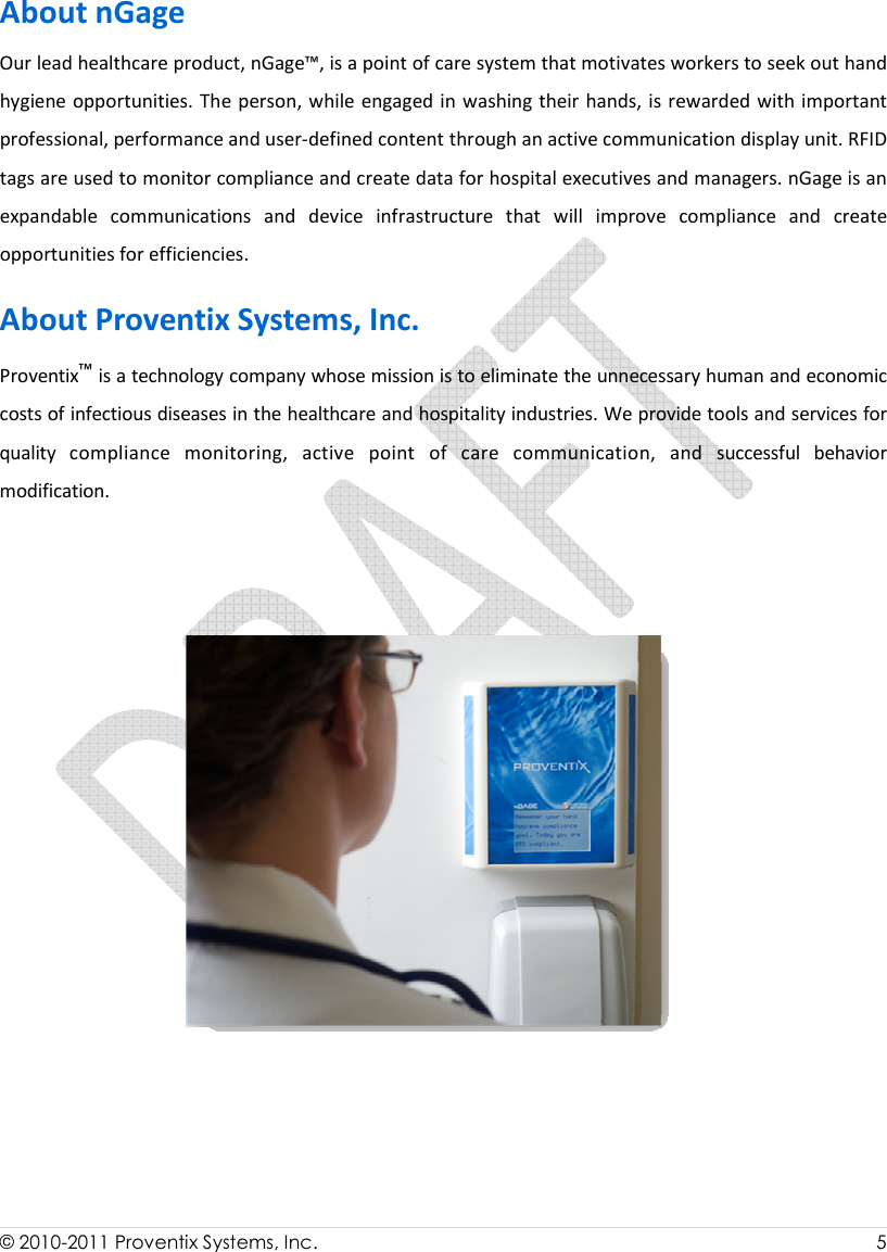  © 2010-2011 Proventix Systems, Inc.                    5  About nGage Our lead healthcare product, nGage™, is a point of care system that motivates workers to seek out hand hygiene opportunities. The person, while engaged in washing their hands, is rewarded with important professional, performance and user-defined content through an active communication display unit. RFID tags are used to monitor compliance and create data for hospital executives and managers. nGage is an expandable  communications  and  device  infrastructure  that  will  improve  compliance  and  create opportunities for efficiencies. About Proventix Systems, Inc.  Proventix™ is a technology company whose mission is to eliminate the unnecessary human and economic costs of infectious diseases in the healthcare and hospitality industries. We provide tools and services for quality  compliance  monitoring,  active  point  of  care  communication,  and  successful  behavior modification.   