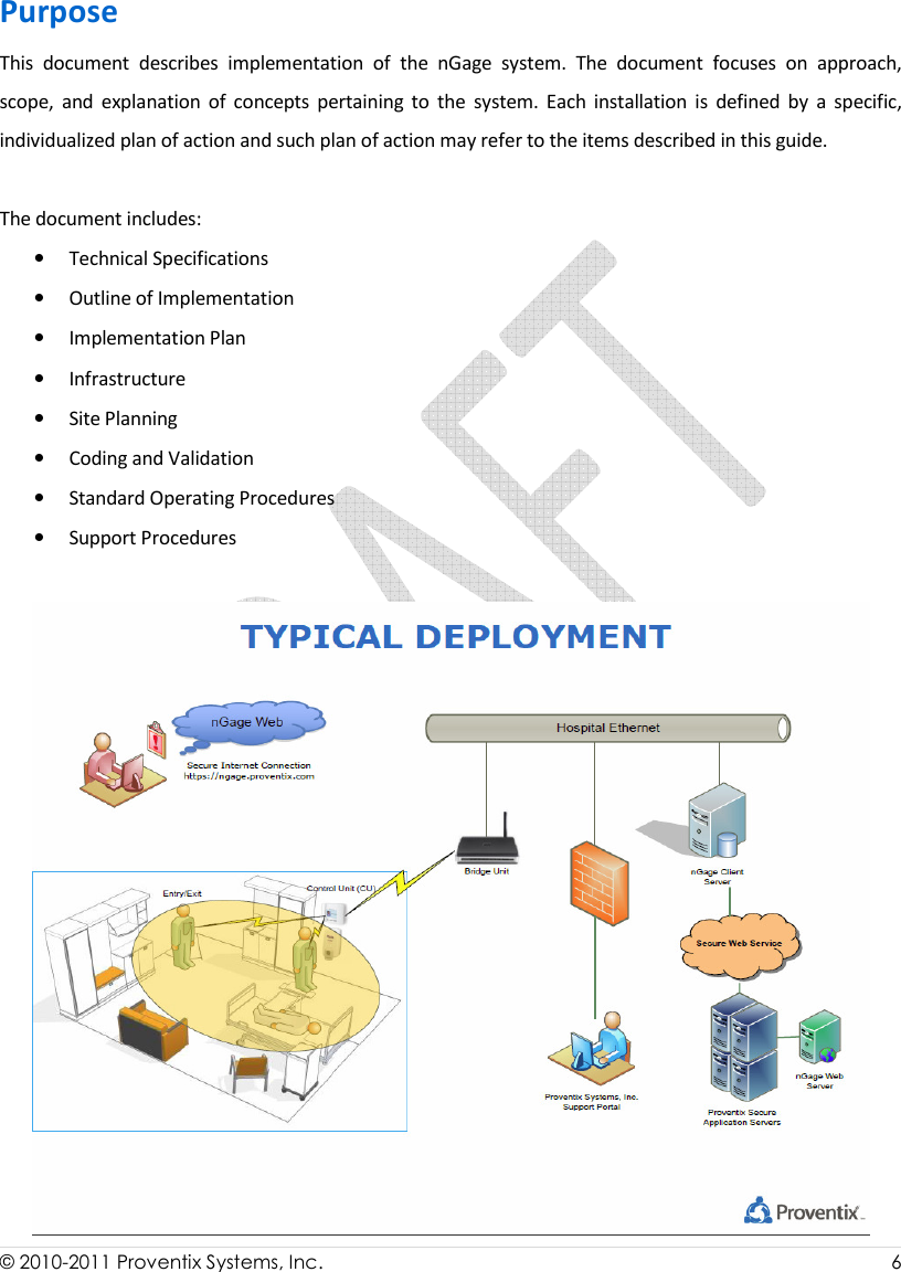  © 2010-2011 Proventix Systems, Inc.                    6  Purpose This  document  describes  implementation  of  the  nGage  system.  The  document  focuses  on  approach, scope,  and  explanation  of  concepts  pertaining  to  the  system.  Each  installation  is  defined  by  a  specific, individualized plan of action and such plan of action may refer to the items described in this guide.   The document includes: • Technical Specifications • Outline of Implementation • Implementation Plan • Infrastructure • Site Planning • Coding and Validation • Standard Operating Procedures • Support Procedures  