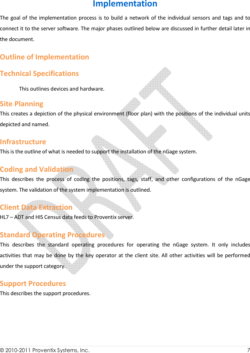  © 2010-2011 Proventix Systems, Inc.                    7  Implementation The goal of the implementation process is  to build a network of  the  individual sensors and tags and to connect it to the server software. The major phases outlined below are discussed in further detail later in the document. Outline of Implementation Technical Specifications This outlines devices and hardware. Site Planning This creates a depiction of the physical environment (floor plan) with the positions of the individual units depicted and named.  Infrastructure This is the outline of what is needed to support the installation of the nGage system.  Coding and Validation   This  describes  the  process  of  coding  the  positions,  tags,  staff,  and  other  configurations  of  the  nGage system. The validation of the system implementation is outlined.  Client Data Extraction  HL7 – ADT and HIS Census data feeds to Proventix server.  Standard Operating Procedures This  describes  the  standard  operating  procedures  for  operating  the  nGage  system.  It  only  includes activities that may be done by  the  key operator at the client site. All  other activities will be  performed under the support category.  Support Procedures This describes the support procedures.   