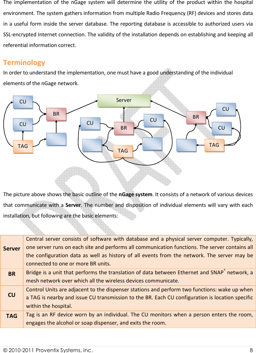  © 2010-2011 Proventix Systems, Inc.                    8  The  implementation  of  the  nGage  system  will  determine  the  utility  of  the  product  within  the  hospital environment. The system gathers information from multiple Radio Frequency (RF) devices and stores data in a useful form inside the  server database. The reporting database is accessible to authorized users via SSL-encrypted Internet connection. The validity of the installation depends on establishing and keeping all referential information correct.  Terminology In order to understand the implementation, one must have a good understanding of the individual elements of the nGage network.   The picture above shows the basic outline of the nGage system. It consists of a network of various devices that communicate with a Server. The number and disposition of individual elements will vary with each installation, but following are the basic elements: Server Central  server  consists  of  software  with  database  and  a  physical  server  computer.  Typically, one server runs on each site and performs all communication functions. The server contains all the  configuration  data  as well  as  history  of  all  events from  the  network.  The  server  may  be connected to one or more BR units. BR Bridge is a unit that performs the translation of data between Ethernet and SNAP® network, a mesh network over which all the wireless devices communicate. CU Control Units are adjacent to the dispenser stations and perform two functions: wake up when a TAG is nearby and issue CU transmission to the BR. Each CU configuration is location specific within the hospital. TAG Tag is an RF device worn by an individual. The CU monitors when a person enters the room, engages the alcohol or soap dispenser, and exits the room. Server BR CU  TAG BR BR CU  CU  CU  CU CU TAG    TAG 