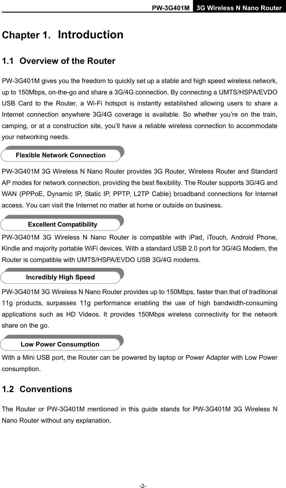 PW-3G401M 3G Wireless N Nano Router Chapter 1.  Introduction 1.1  Overview of the Router PW-3G401M gives you the freedom to quickly set up a stable and high speed wireless network, up to 150Mbps, on-the-go and share a 3G/4G connection. By connecting a UMTS/HSPA/EVDO USB Card to the Router, a Wi-Fi hotspot is instantly established allowing users to share a Internet connection anywhere 3G/4G coverage is available. So whether you&rsquo;re on the train, camping, or at a construction site, you&rsquo;ll have a reliable wireless connection to accommodate your networking needs.  Flexible Network Connection PW-3G401M 3G Wireless N Nano Router provides 3G Router, Wireless Router and Standard AP modes for network connection, providing the best flexibility. The Router supports 3G/4G and WAN (PPPoE, Dynamic IP, Static IP, PPTP, L2TP Cable) broadband connections for Internet access. You can visit the Internet no matter at home or outside on business.    Excellent Compatibility PW-3G401M 3G Wireless N Nano Router is compatible with iPad, iTouch, Android Phone, Kindle and majority portable WiFi devices. With a standard USB 2.0 port for 3G/4G Modem, the Router is compatible with UMTS/HSPA/EVDO USB 3G/4G modems.  Incredibly High Speed PW-3G401M 3G Wireless N Nano Router provides up to 150Mbps, faster than that of traditional 11g products, surpasses 11g performance enabling the use of high bandwidth-consuming applications such as HD Videos. It provides 150Mbps wireless connectivity for the network share on the go.  Low Power Consumption With a Mini USB port, the Router can be powered by laptop or Power Adapter with Low Power consumption. 1.2  Conventions The Router or PW-3G401M mentioned in this guide stands for PW-3G401M 3G Wireless N Nano Router without any explanation. -2- 