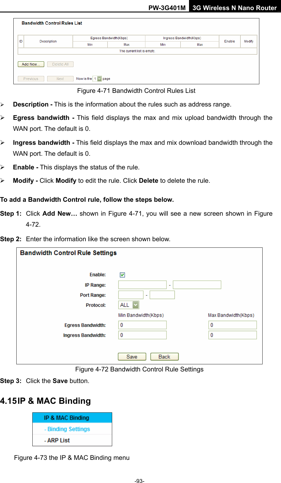 PW-3G401M 3G Wireless N Nano Router  Figure 4-71 Bandwidth Control Rules List &frac34; Description - This is the information about the rules such as address range. &frac34; Egress bandwidth - This field displays the max and mix upload bandwidth through the WAN port. The default is 0. &frac34; Ingress bandwidth - This field displays the max and mix download bandwidth through the WAN port. The default is 0. &frac34; Enable - This displays the status of the rule. &frac34; Modify - Click Modify to edit the rule. Click Delete to delete the rule. To add a Bandwidth Control rule, follow the steps below. Step 1:  Click Add New&hellip; shown in Figure 4-71, you will see a new screen shown in Figure 4-72. Step 2:  Enter the information like the screen shown below.  Figure 4-72 Bandwidth Control Rule Settings Step 3:  Click the Save button. 4.15 IP &amp; MAC Binding  Figure 4-73 the IP &amp; MAC Binding menu -93- 