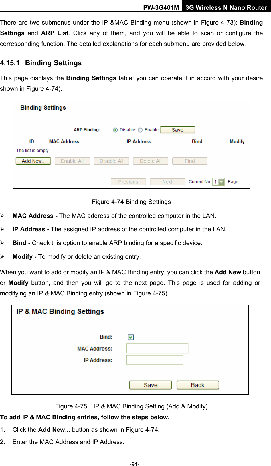PW-3G401M 3G Wireless N Nano Router There are two submenus under the IP &amp;MAC Binding menu (shown in Figure 4-73): Binding Settings  and ARP List. Click any of them, and you will be able to scan or configure the corresponding function. The detailed explanations for each submenu are provided below. 4.15.1  Binding Settings This page displays the Binding Settings table; you can operate it in accord with your desire shown in Figure 4-74).   Figure 4-74 Binding Settings &frac34; MAC Address - The MAC address of the controlled computer in the LAN.   &frac34; IP Address - The assigned IP address of the controlled computer in the LAN.   &frac34; Bind - Check this option to enable ARP binding for a specific device.   &frac34; Modify - To modify or delete an existing entry.   When you want to add or modify an IP &amp; MAC Binding entry, you can click the Add New button or  Modify button, and then you will go to the next page. This page is used for adding or modifying an IP &amp; MAC Binding entry (shown in Figure 4-75).    Figure 4-75    IP &amp; MAC Binding Setting (Add &amp; Modify) To add IP &amp; MAC Binding entries, follow the steps below. 1. Click the Add New... button as shown in Figure 4-74.  2.  Enter the MAC Address and IP Address. -94- 
