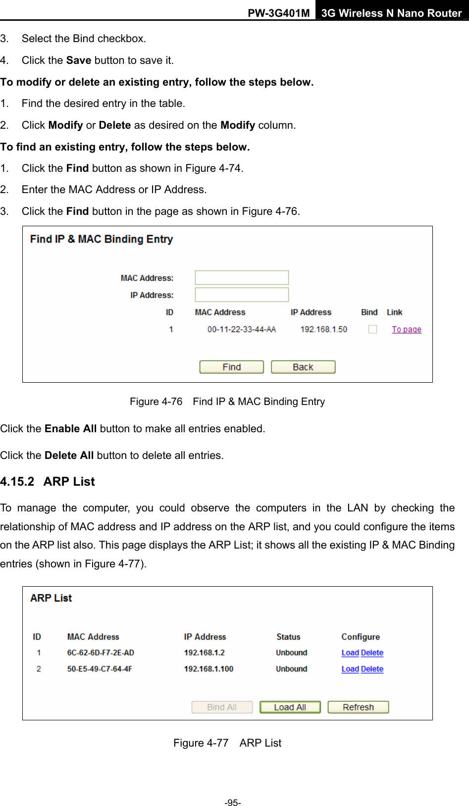 PW-3G401M 3G Wireless N Nano Router 3.  Select the Bind checkbox.   4. Click the Save button to save it. To modify or delete an existing entry, follow the steps below. 1.  Find the desired entry in the table.   2. Click Modify or Delete as desired on the Modify column.   To find an existing entry, follow the steps below. 1. Click the Find button as shown in Figure 4-74. 2.  Enter the MAC Address or IP Address. 3. Click the Find button in the page as shown in Figure 4-76.  Figure 4-76    Find IP &amp; MAC Binding Entry Click the Enable All button to make all entries enabled. Click the Delete All button to delete all entries. 4.15.2  ARP List To manage the computer, you could observe the computers in the LAN by checking the relationship of MAC address and IP address on the ARP list, and you could configure the items on the ARP list also. This page displays the ARP List; it shows all the existing IP &amp; MAC Binding entries (shown in Figure 4-77).    Figure 4-77  ARP List -95- 