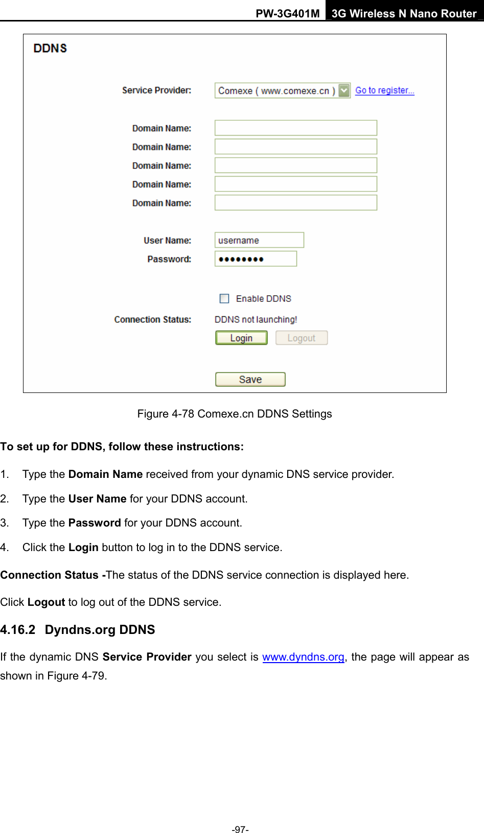PW-3G401M 3G Wireless N Nano Router  Figure 4-78 Comexe.cn DDNS Settings To set up for DDNS, follow these instructions: 1. Type the Domain Name received from your dynamic DNS service provider.     2. Type the User Name for your DDNS account.   3. Type the Password for your DDNS account.   4. Click the Login button to log in to the DDNS service. Connection Status -The status of the DDNS service connection is displayed here. Click Logout to log out of the DDNS service.   4.16.2  Dyndns.org DDNS If the dynamic DNS Service Provider you select is www.dyndns.org, the page will appear as shown in Figure 4-79. -97- 