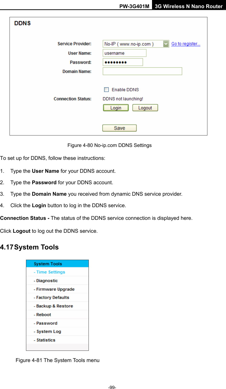 PW-3G401M 3G Wireless N Nano Router  Figure 4-80 No-ip.com DDNS Settings To set up for DDNS, follow these instructions: 1. Type the User Name for your DDNS account.   2. Type the Password for your DDNS account.   3. Type the Domain Name you received from dynamic DNS service provider. 4. Click the Login button to log in the DDNS service. Connection Status - The status of the DDNS service connection is displayed here. Click Logout to log out the DDNS service. 4.17 System Tools  Figure 4-81 The System Tools menu -99- 