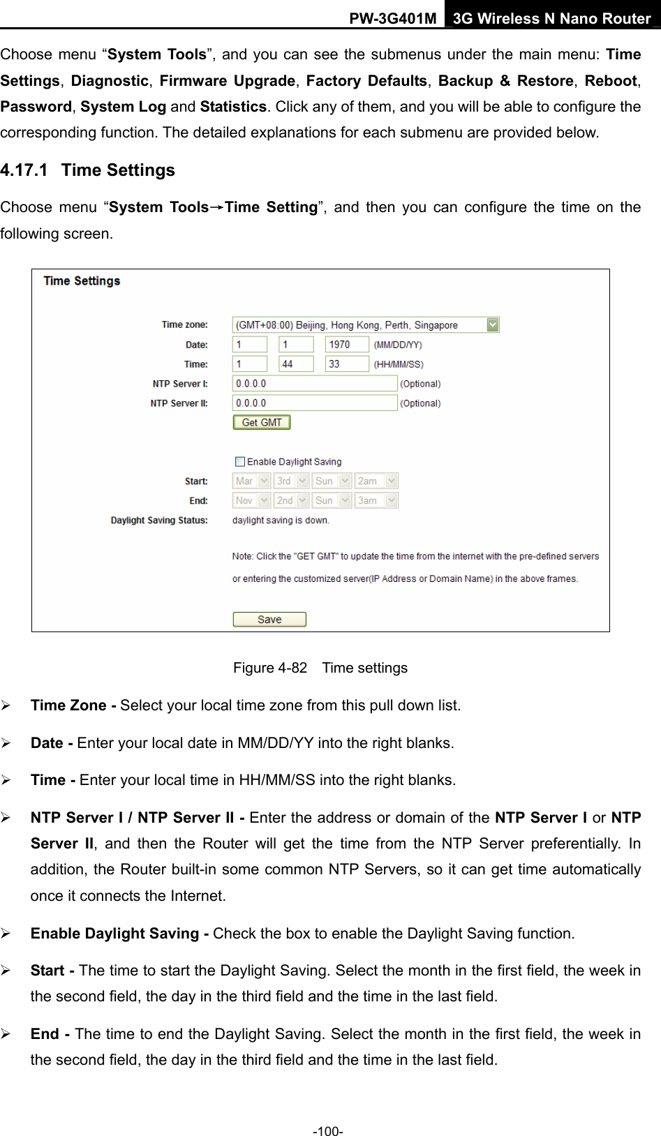PW-3G401M 3G Wireless N Nano Router Choose menu &ldquo;System Tools&rdquo;, and you can see the submenus under the main menu: Time Settings, Diagnostic, Firmware Upgrade,  Factory Defaults, Backup &amp; Restore, Reboot, Password, System Log and Statistics. Click any of them, and you will be able to configure the corresponding function. The detailed explanations for each submenu are provided below. 4.17.1  Time Settings Choose menu &ldquo;System Tools&rarr;Time Setting&rdquo;, and then you can configure the time on the following screen.  Figure 4-82  Time settings &frac34; Time Zone - Select your local time zone from this pull down list. &frac34; Date - Enter your local date in MM/DD/YY into the right blanks. &frac34; Time - Enter your local time in HH/MM/SS into the right blanks. &frac34; NTP Server I / NTP Server II - Enter the address or domain of the NTP Server I or NTP Server II, and then the Router will get the time from the NTP Server preferentially. In addition, the Router built-in some common NTP Servers, so it can get time automatically once it connects the Internet. &frac34; Enable Daylight Saving - Check the box to enable the Daylight Saving function.   &frac34; Start - The time to start the Daylight Saving. Select the month in the first field, the week in the second field, the day in the third field and the time in the last field. &frac34; End - The time to end the Daylight Saving. Select the month in the first field, the week in the second field, the day in the third field and the time in the last field. -100- 