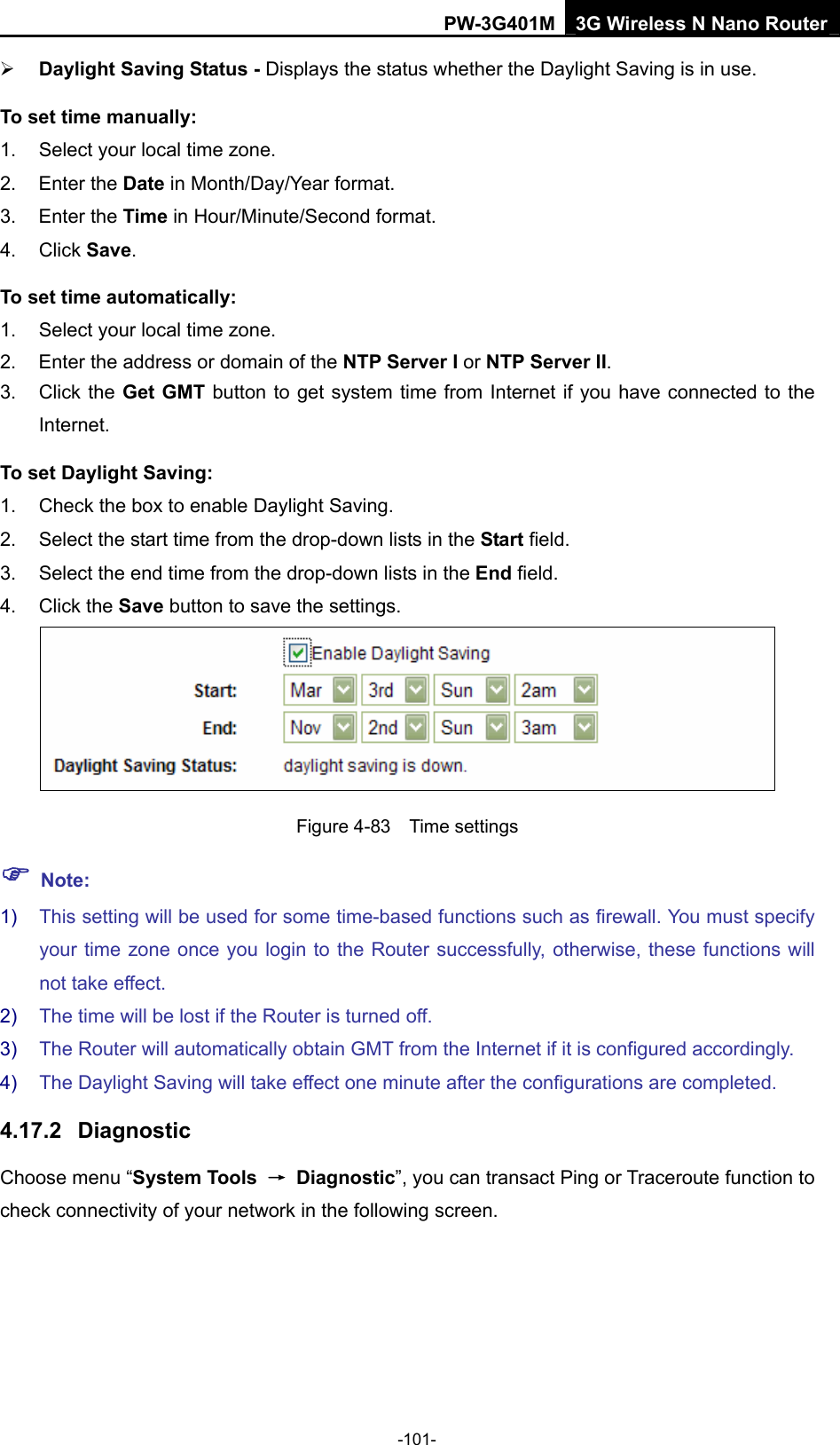 PW-3G401M 3G Wireless N Nano Router &frac34; Daylight Saving Status - Displays the status whether the Daylight Saving is in use. To set time manually: 1.  Select your local time zone.   2. Enter the Date in Month/Day/Year format.   3. Enter the Time in Hour/Minute/Second format.   4. Click Save.  To set time automatically: 1.  Select your local time zone. 2.  Enter the address or domain of the NTP Server I or NTP Server II. 3. Click the Get GMT button to get system time from Internet if you have connected to the Internet. To set Daylight Saving: 1.  Check the box to enable Daylight Saving. 2.  Select the start time from the drop-down lists in the Start field. 3.  Select the end time from the drop-down lists in the End field. 4. Click the Save button to save the settings.  Figure 4-83  Time settings ) Note: 1)  This setting will be used for some time-based functions such as firewall. You must specify your time zone once you login to the Router successfully, otherwise, these functions will not take effect.   2)  The time will be lost if the Router is turned off.   3)  The Router will automatically obtain GMT from the Internet if it is configured accordingly.   4)  The Daylight Saving will take effect one minute after the configurations are completed. 4.17.2  Diagnostic Choose menu &ldquo;System Tools  &rarr; Diagnostic&rdquo;, you can transact Ping or Traceroute function to check connectivity of your network in the following screen. -101- 