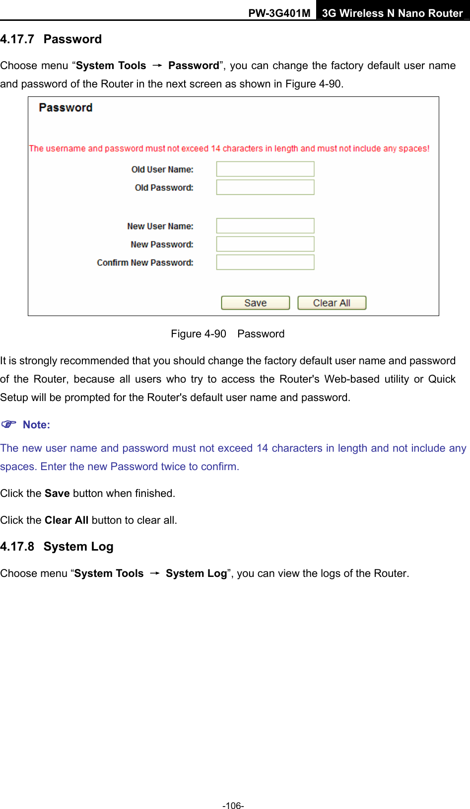 PW-3G401M 3G Wireless N Nano Router 4.17.7  Password Choose menu &ldquo;System Tools  &rarr; Password&rdquo;, you can change the factory default user name and password of the Router in the next screen as shown in Figure 4-90.  Figure 4-90  Password It is strongly recommended that you should change the factory default user name and password of the Router, because all users who try to access the Router's Web-based utility or Quick Setup will be prompted for the Router's default user name and password. ) Note: The new user name and password must not exceed 14 characters in length and not include any spaces. Enter the new Password twice to confirm. Click the Save button when finished. Click the Clear All button to clear all. 4.17.8  System Log Choose menu &ldquo;System Tools  &rarr; System Log&rdquo;, you can view the logs of the Router. -106- 