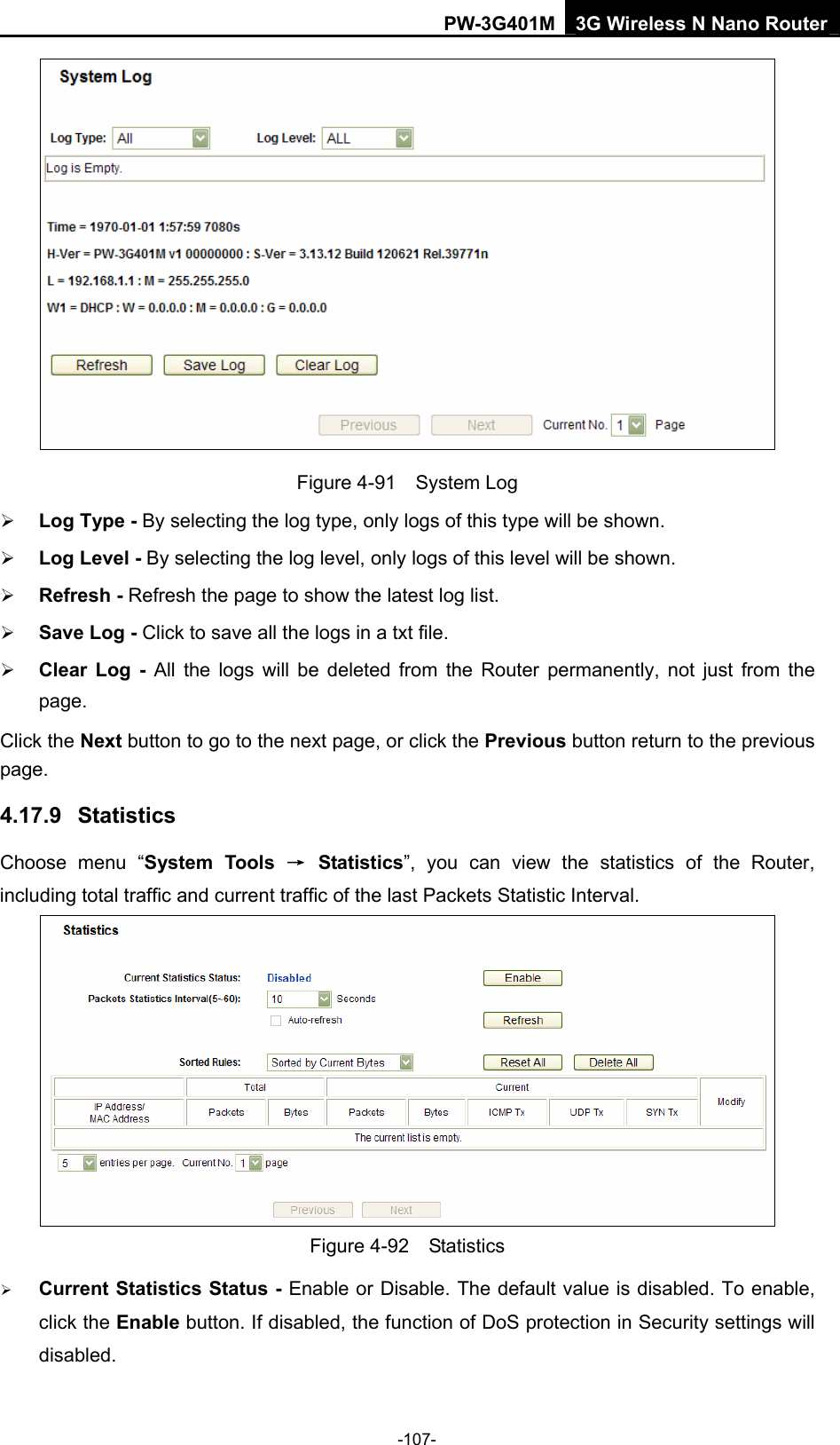 PW-3G401M 3G Wireless N Nano Router  Figure 4-91  System Log &frac34; Log Type - By selecting the log type, only logs of this type will be shown. &frac34; Log Level - By selecting the log level, only logs of this level will be shown. &frac34; Refresh - Refresh the page to show the latest log list.   &frac34; Save Log - Click to save all the logs in a txt file.   &frac34; Clear Log - All the logs will be deleted from the Router permanently, not just from the page.  Click the Next button to go to the next page, or click the Previous button return to the previous page. 4.17.9  Statistics Choose menu &ldquo;System Tools &rarr; Statistics&rdquo;, you can view the statistics of the Router, including total traffic and current traffic of the last Packets Statistic Interval.  Figure 4-92  Statistics &frac34; Current Statistics Status - Enable or Disable. The default value is disabled. To enable, click the Enable button. If disabled, the function of DoS protection in Security settings will disabled. -107- 