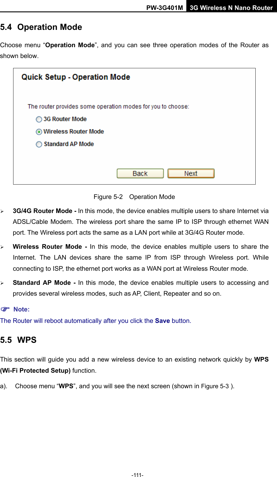 PW-3G401M 3G Wireless N Nano Router 5.4  Operation Mode Choose menu &ldquo;Operation Mode&rdquo;, and you can see three operation modes of the Router as shown below.  Figure 5-2  Operation Mode &frac34; 3G/4G Router Mode - In this mode, the device enables multiple users to share Internet via ADSL/Cable Modem. The wireless port share the same IP to ISP through ethernet WAN port. The Wireless port acts the same as a LAN port while at 3G/4G Router mode. &frac34; Wireless Router Mode - In this mode, the device enables multiple users to share the Internet. The LAN devices share the same IP from ISP through Wireless port. While connecting to ISP, the ethernet port works as a WAN port at Wireless Router mode.  &frac34; Standard AP Mode - In this mode, the device enables multiple users to accessing and provides several wireless modes, such as AP, Client, Repeater and so on. ) Note: The Router will reboot automatically after you click the Save button.   5.5  WPS This section will guide you add a new wireless device to an existing network quickly by WPS (Wi-Fi Protected Setup) function.   a).  Choose menu &ldquo;WPS&rdquo;, and you will see the next screen (shown in Figure 5-3 ). -111- 