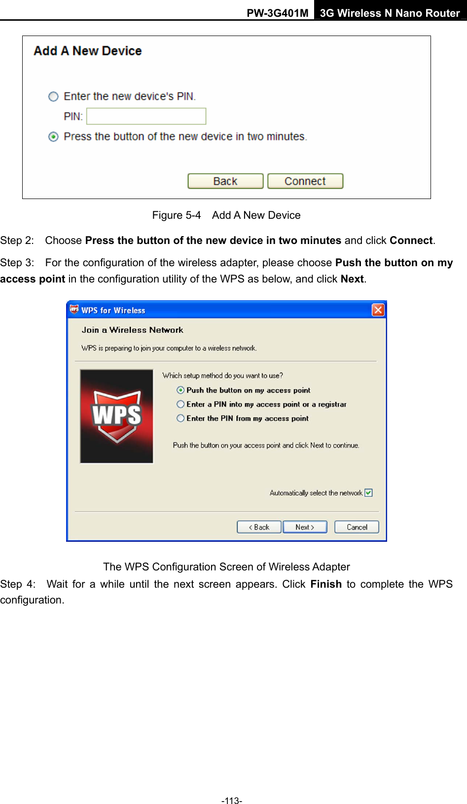 PW-3G401M 3G Wireless N Nano Router  Figure 5-4  Add A New Device Step 2:  Choose Press the button of the new device in two minutes and click Connect. Step 3:    For the configuration of the wireless adapter, please choose Push the button on my access point in the configuration utility of the WPS as below, and click Next.   The WPS Configuration Screen of Wireless Adapter Step 4:  Wait for a while until the next screen appears. Click Finish to complete the WPS configuration. -113- 