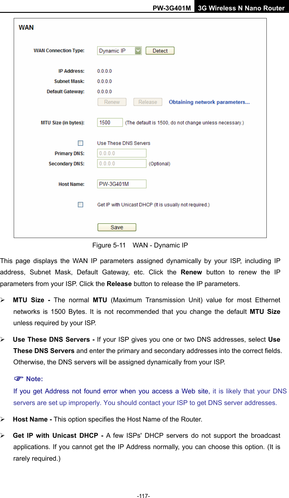 PW-3G401M 3G Wireless N Nano Router  Figure 5-11    WAN - Dynamic IP This page displays the WAN IP parameters assigned dynamically by your ISP, including IP address, Subnet Mask, Default Gateway, etc. Click the Renew button to renew the IP parameters from your ISP. Click the Release button to release the IP parameters. &frac34; MTU Size - The normal MTU (Maximum Transmission Unit) value for most Ethernet networks is 1500 Bytes. It is not recommended that you change the default MTU Size unless required by your ISP.   &frac34; Use These DNS Servers - If your ISP gives you one or two DNS addresses, select Use These DNS Servers and enter the primary and secondary addresses into the correct fields. Otherwise, the DNS servers will be assigned dynamically from your ISP.   ) Note: If you get Address not found error when you access a Web site, it is likely that your DNS servers are set up improperly. You should contact your ISP to get DNS server addresses.   &frac34; Host Name - This option specifies the Host Name of the Router. &frac34; Get IP with Unicast DHCP - A few ISPs' DHCP servers do not support the broadcast applications. If you cannot get the IP Address normally, you can choose this option. (It is rarely required.) -117- 
