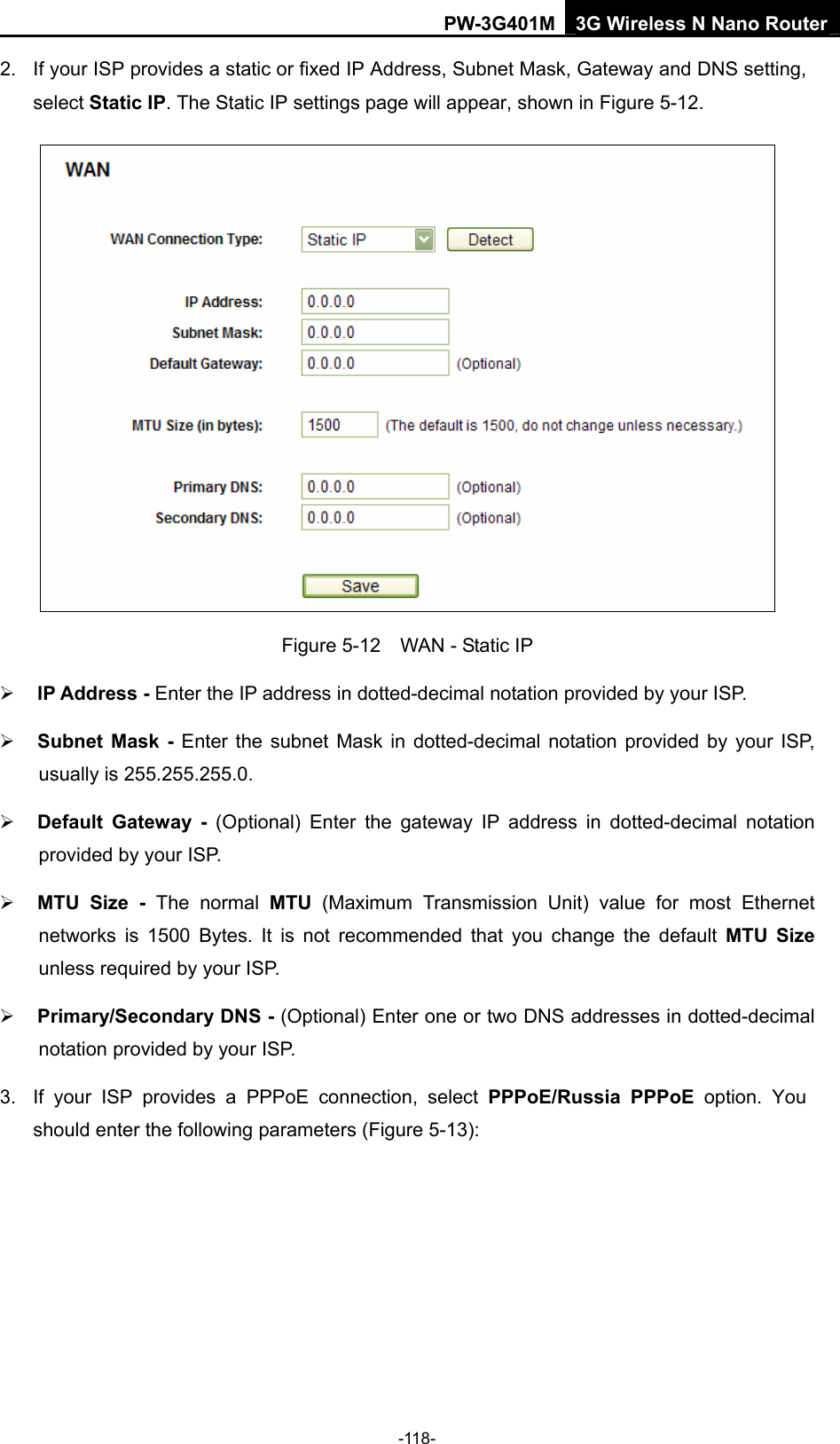 PW-3G401M 3G Wireless N Nano Router 2.  If your ISP provides a static or fixed IP Address, Subnet Mask, Gateway and DNS setting, select Static IP. The Static IP settings page will appear, shown in Figure 5-12.  Figure 5-12    WAN - Static IP &frac34; IP Address - Enter the IP address in dotted-decimal notation provided by your ISP. &frac34; Subnet Mask - Enter the subnet Mask in dotted-decimal notation provided by your ISP, usually is 255.255.255.0. &frac34; Default Gateway - (Optional) Enter the gateway IP address in dotted-decimal notation provided by your ISP. &frac34; MTU Size - The normal MTU (Maximum Transmission Unit) value for most Ethernet networks is 1500 Bytes. It is not recommended that you change the default MTU Size unless required by your ISP. &frac34; Primary/Secondary DNS - (Optional) Enter one or two DNS addresses in dotted-decimal notation provided by your ISP. 3.  If your ISP provides a PPPoE connection, select PPPoE/Russia PPPoE option. You should enter the following parameters (Figure 5-13): -118- 