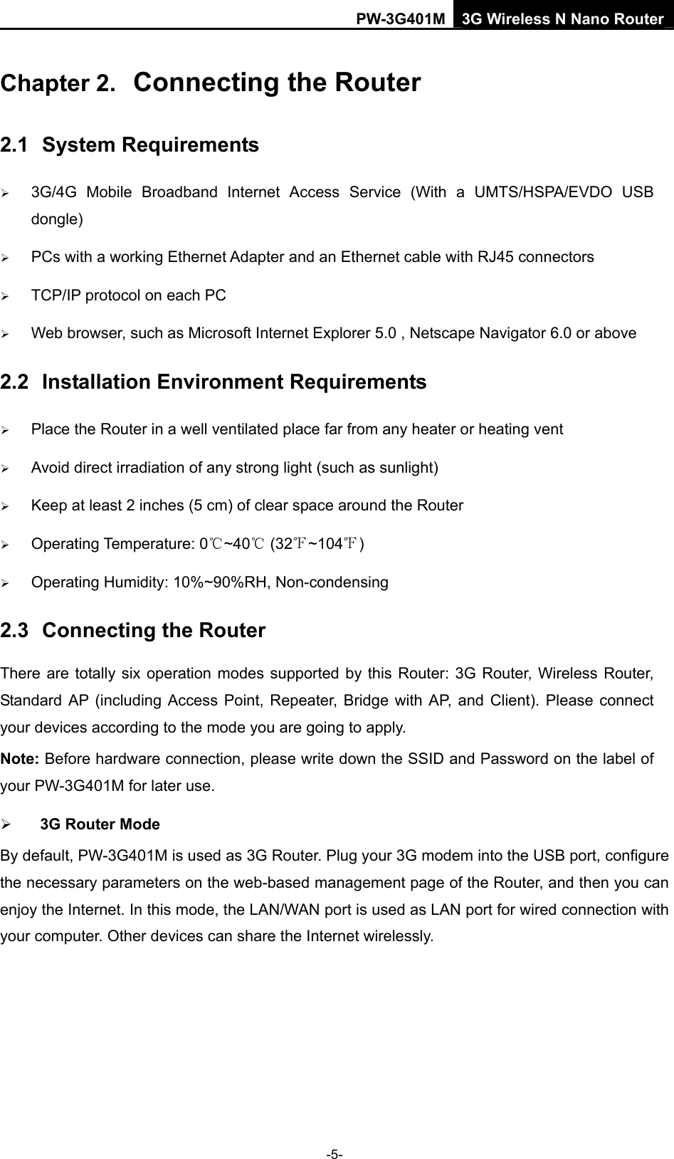PW-3G401M 3G Wireless N Nano Router Chapter 2.  Connecting the Router 2.1  System Requirements &frac34; 3G/4G Mobile Broadband Internet Access Service (With a UMTS/HSPA/EVDO USB dongle) &frac34; PCs with a working Ethernet Adapter and an Ethernet cable with RJ45 connectors   &frac34; TCP/IP protocol on each PC &frac34; Web browser, such as Microsoft Internet Explorer 5.0 , Netscape Navigator 6.0 or above 2.2  Installation Environment Requirements &frac34; Place the Router in a well ventilated place far from any heater or heating vent   &frac34; Avoid direct irradiation of any strong light (such as sunlight) &frac34; Keep at least 2 inches (5 cm) of clear space around the Router &frac34; Operating Temperature: 0 ~40  (32 ~104 )℃℃℉ ℉ &frac34; Operating Humidity: 10%~90%RH, Non-condensing 2.3  Connecting the Router There are totally six operation modes supported by this Router: 3G Router, Wireless Router, Standard AP (including Access Point, Repeater, Bridge with AP, and Client). Please connect your devices according to the mode you are going to apply. Note: Before hardware connection, please write down the SSID and Password on the label of your PW-3G401M for later use.   &frac34; 3G Router Mode By default, PW-3G401M is used as 3G Router. Plug your 3G modem into the USB port, configure the necessary parameters on the web-based management page of the Router, and then you can enjoy the Internet. In this mode, the LAN/WAN port is used as LAN port for wired connection with your computer. Other devices can share the Internet wirelessly. -5- 