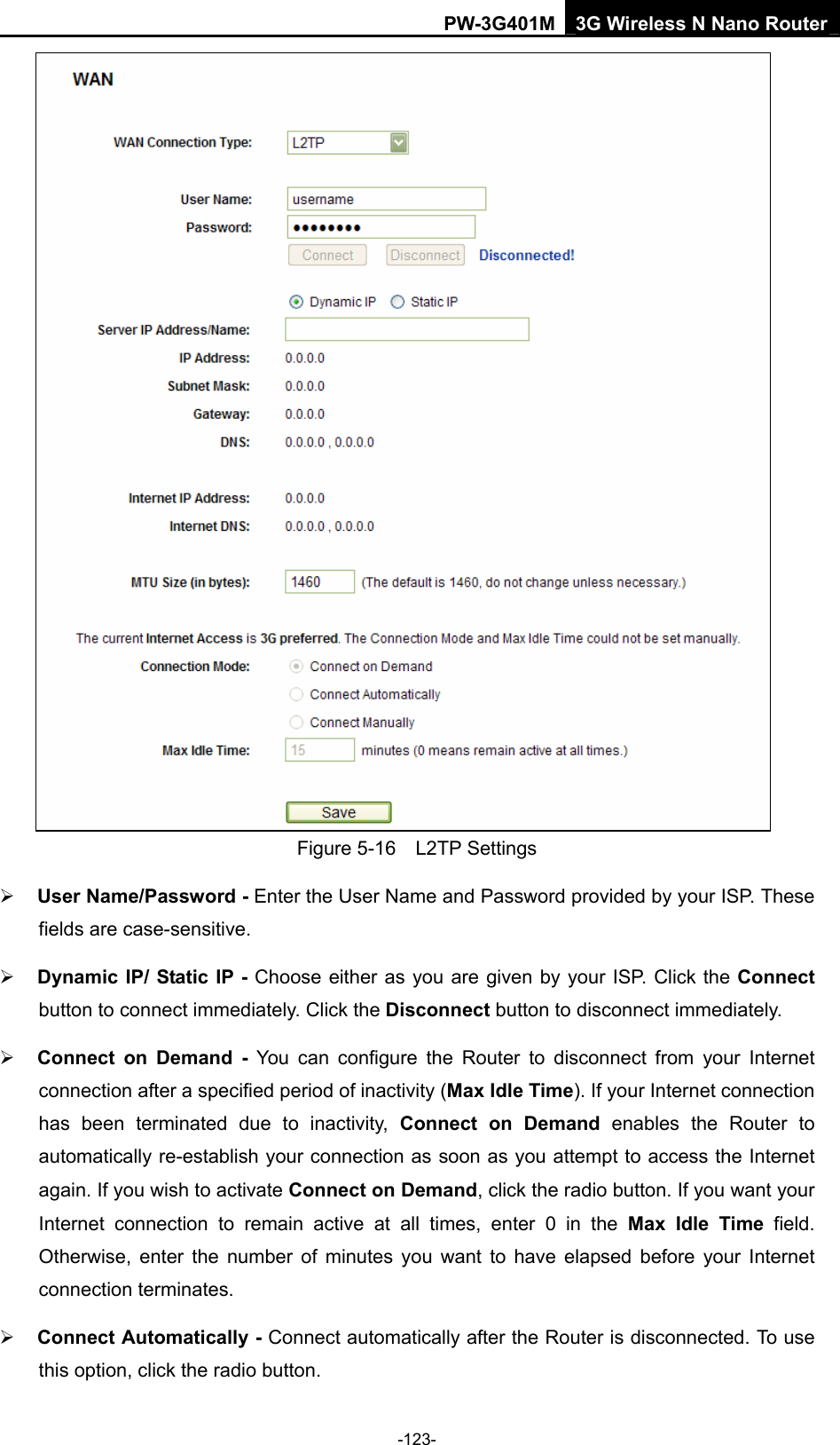 PW-3G401M 3G Wireless N Nano Router  Figure 5-16  L2TP Settings &frac34; User Name/Password - Enter the User Name and Password provided by your ISP. These fields are case-sensitive. &frac34; Dynamic IP/ Static IP - Choose either as you are given by your ISP. Click the Connect button to connect immediately. Click the Disconnect button to disconnect immediately. &frac34; Connect on Demand - You can configure the Router to disconnect from your Internet connection after a specified period of inactivity (Max Idle Time). If your Internet connection has been terminated due to inactivity, Connect on Demand enables the Router to automatically re-establish your connection as soon as you attempt to access the Internet again. If you wish to activate Connect on Demand, click the radio button. If you want your Internet connection to remain active at all times, enter 0 in the Max Idle Time field. Otherwise, enter the number of minutes you want to have elapsed before your Internet connection terminates. &frac34; Connect Automatically - Connect automatically after the Router is disconnected. To use this option, click the radio button. -123- 