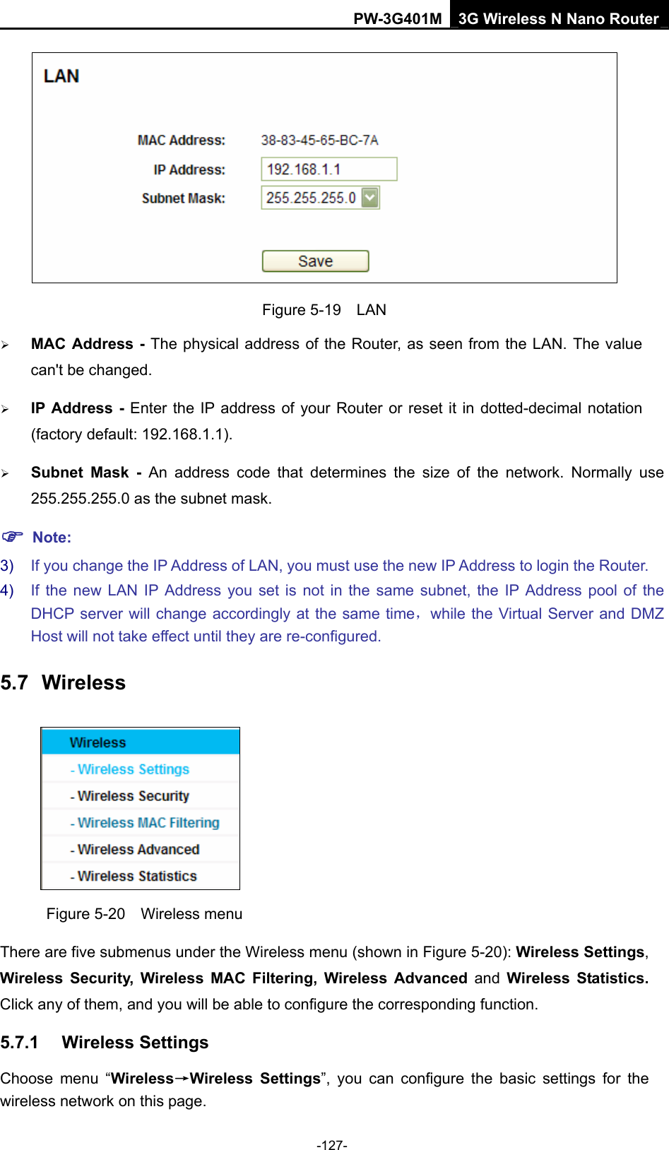 PW-3G401M 3G Wireless N Nano Router  Figure 5-19  LAN &frac34; MAC Address - The physical address of the Router, as seen from the LAN. The value can't be changed. &frac34; IP Address - Enter the IP address of your Router or reset it in dotted-decimal notation (factory default: 192.168.1.1). &frac34; Subnet Mask - An address code that determines the size of the network. Normally use 255.255.255.0 as the subnet mask.   ) Note: 3)  If you change the IP Address of LAN, you must use the new IP Address to login the Router.   4)  If the new LAN IP Address you set is not in the same subnet, the IP Address pool of the DHCP server will change accordingly at the same time，while the Virtual Server and DMZ Host will not take effect until they are re-configured. 5.7  Wireless  Figure 5-20  Wireless menu There are five submenus under the Wireless menu (shown in Figure 5-20): Wireless Settings, Wireless Security, Wireless MAC Filtering, Wireless Advanced and Wireless Statistics. Click any of them, and you will be able to configure the corresponding function.   5.7.1  Wireless Settings Choose menu &ldquo;Wireless&rarr;Wireless Settings&rdquo;, you can configure the basic settings for the wireless network on this page. -127- 