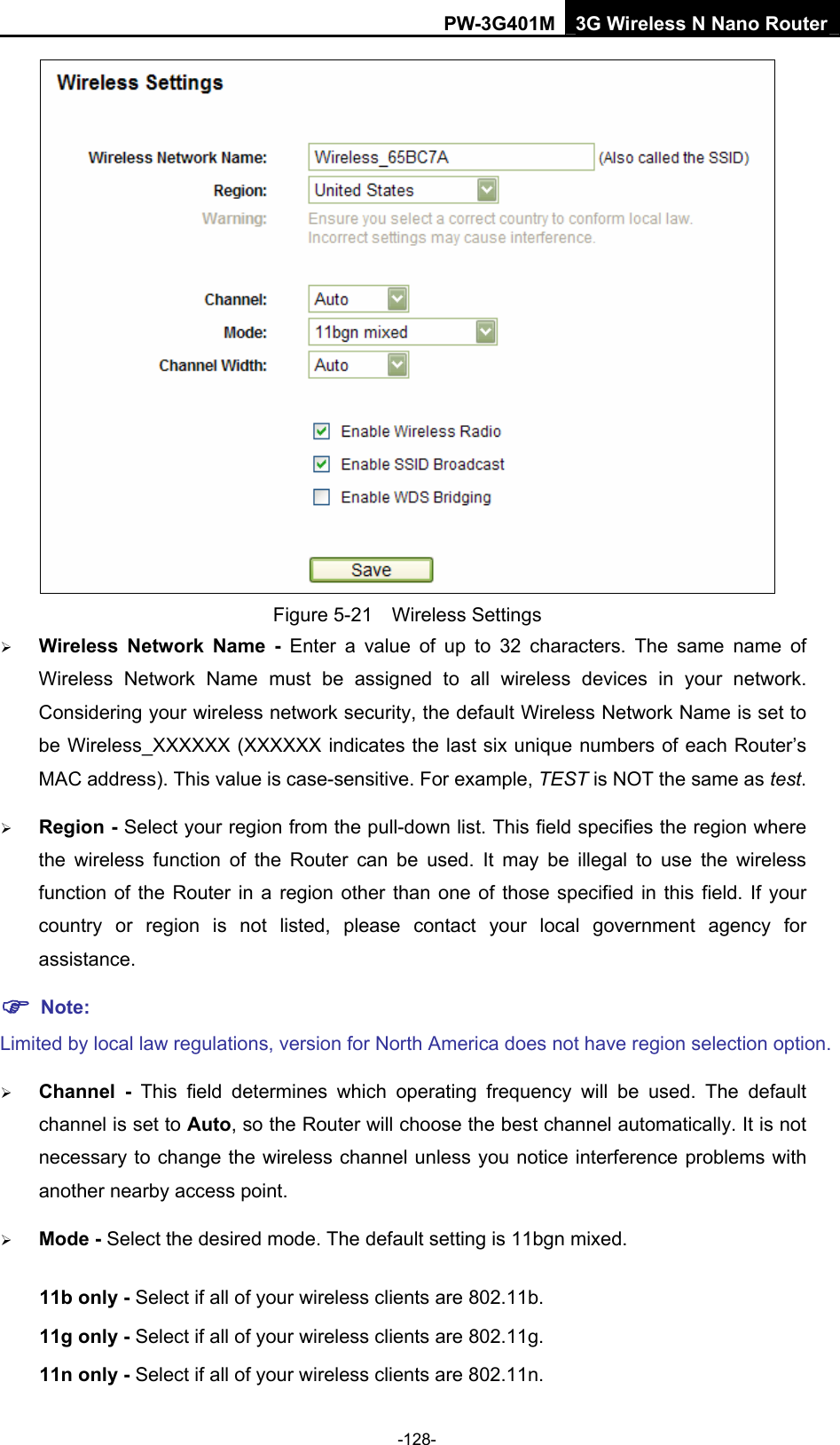 PW-3G401M 3G Wireless N Nano Router  Figure 5-21  Wireless Settings &frac34; Wireless Network Name - Enter a value of up to 32 characters. The same name of Wireless Network Name must be assigned to all wireless devices in your network. Considering your wireless network security, the default Wireless Network Name is set to be Wireless_XXXXXX (XXXXXX indicates the last six unique numbers of each Router&rsquo;s MAC address). This value is case-sensitive. For example, TEST is NOT the same as test. &frac34; Region - Select your region from the pull-down list. This field specifies the region where the wireless function of the Router can be used. It may be illegal to use the wireless function of the Router in a region other than one of those specified in this field. If your country or region is not listed, please contact your local government agency for assistance. ) Note: Limited by local law regulations, version for North America does not have region selection option. &frac34; Channel - This field determines which operating frequency will be used. The default channel is set to Auto, so the Router will choose the best channel automatically. It is not necessary to change the wireless channel unless you notice interference problems with another nearby access point. &frac34; Mode - Select the desired mode. The default setting is 11bgn mixed. 11b only - Select if all of your wireless clients are 802.11b. 11g only - Select if all of your wireless clients are 802.11g. 11n only - Select if all of your wireless clients are 802.11n. -128- 