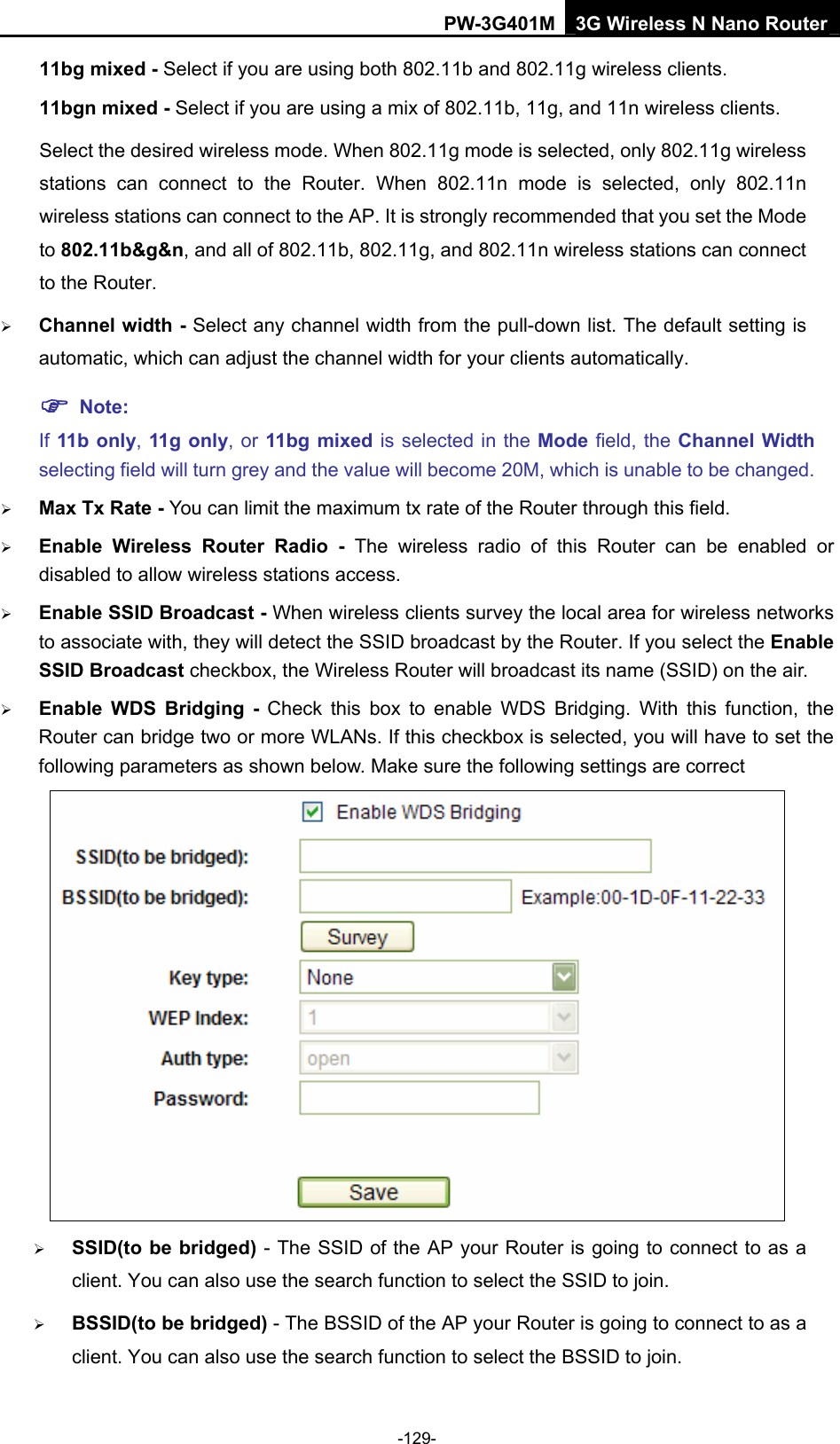 PW-3G401M 3G Wireless N Nano Router 11bg mixed - Select if you are using both 802.11b and 802.11g wireless clients. 11bgn mixed - Select if you are using a mix of 802.11b, 11g, and 11n wireless clients. Select the desired wireless mode. When 802.11g mode is selected, only 802.11g wireless stations can connect to the Router. When 802.11n mode is selected, only 802.11n wireless stations can connect to the AP. It is strongly recommended that you set the Mode to 802.11b&amp;g&amp;n, and all of 802.11b, 802.11g, and 802.11n wireless stations can connect to the Router. &frac34; Channel width - Select any channel width from the pull-down list. The default setting is automatic, which can adjust the channel width for your clients automatically. ) Note: If 11b only, 11g only, or 11bg mixed is selected in the Mode field, the Channel Width selecting field will turn grey and the value will become 20M, which is unable to be changed.   &frac34; Max Tx Rate - You can limit the maximum tx rate of the Router through this field. &frac34; Enable Wireless Router Radio - The wireless radio of this Router can be enabled or disabled to allow wireless stations access.  &frac34; Enable SSID Broadcast - When wireless clients survey the local area for wireless networks to associate with, they will detect the SSID broadcast by the Router. If you select the Enable SSID Broadcast checkbox, the Wireless Router will broadcast its name (SSID) on the air. &frac34; Enable WDS Bridging - Check this box to enable WDS Bridging. With this function, the Router can bridge two or more WLANs. If this checkbox is selected, you will have to set the following parameters as shown below. Make sure the following settings are correct  &frac34; SSID(to be bridged) - The SSID of the AP your Router is going to connect to as a client. You can also use the search function to select the SSID to join. &frac34; BSSID(to be bridged) - The BSSID of the AP your Router is going to connect to as a client. You can also use the search function to select the BSSID to join. -129- 