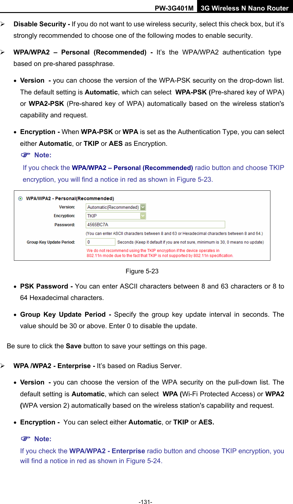 PW-3G401M 3G Wireless N Nano Router &frac34; Disable Security - If you do not want to use wireless security, select this check box, but it&rsquo;s strongly recommended to choose one of the following modes to enable security. &frac34; WPA/WPA2 &ndash; Personal (Recommended) - It&rsquo;s the WPA/WPA2 authentication type based on pre-shared passphrase.   &bull; Version - you can choose the version of the WPA-PSK security on the drop-down list. The default setting is Automatic, which can select WPA-PSK (Pre-shared key of WPA) or WPA2-PSK  (Pre-shared key of WPA) automatically based on the wireless station's capability and request. &bull; Encryption - When WPA-PSK or WPA is set as the Authentication Type, you can select either Automatic, or TKIP or AES as Encryption. ) Note:  If you check the WPA/WPA2 &ndash; Personal (Recommended) radio button and choose TKIP encryption, you will find a notice in red as shown in Figure 5-23.  Figure 5-23 &bull; PSK Password - You can enter ASCII characters between 8 and 63 characters or 8 to 64 Hexadecimal characters. &bull; Group Key Update Period - Specify the group key update interval in seconds. The value should be 30 or above. Enter 0 to disable the update. Be sure to click the Save button to save your settings on this page. &frac34; WPA /WPA2 - Enterprise - It&rsquo;s based on Radius Server. &bull; Version - you can choose the version of the WPA security on the pull-down list. The default setting is Automatic, which can select WPA (Wi-Fi Protected Access) or WPA2 (WPA version 2) automatically based on the wireless station's capability and request. &bull; Encryption - You can select either Automatic, or TKIP or AES. ) Note:  If you check the WPA/WPA2 - Enterprise radio button and choose TKIP encryption, you will find a notice in red as shown in Figure 5-24. -131- 