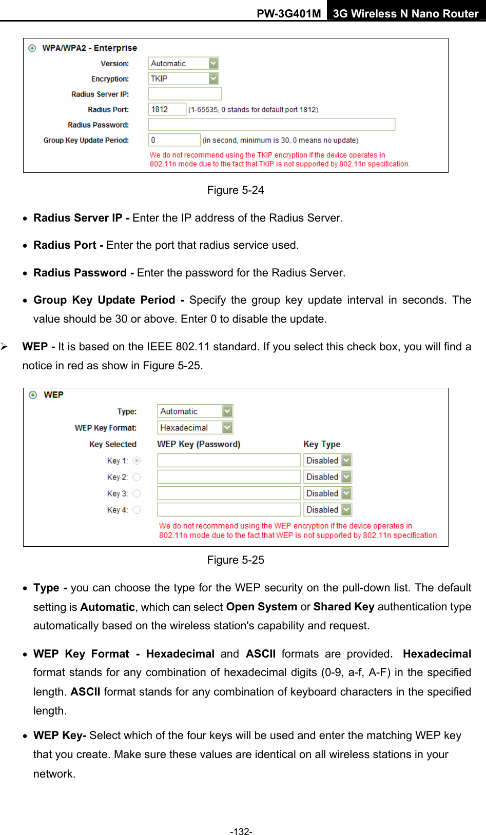 PW-3G401M 3G Wireless N Nano Router  Figure 5-24 &bull; Radius Server IP - Enter the IP address of the Radius Server. &bull; Radius Port - Enter the port that radius service used. &bull; Radius Password - Enter the password for the Radius Server. &bull; Group Key Update Period - Specify the group key update interval in seconds. The value should be 30 or above. Enter 0 to disable the update. &frac34; WEP - It is based on the IEEE 802.11 standard. If you select this check box, you will find a notice in red as show in Figure 5-25.   Figure 5-25 &bull; Type - you can choose the type for the WEP security on the pull-down list. The default setting is Automatic, which can select Open System or Shared Key authentication type automatically based on the wireless station's capability and request. &bull; WEP Key Format - Hexadecimal  and ASCII  formats are provided. Hexadecimal format stands for any combination of hexadecimal digits (0-9, a-f, A-F) in the specified length. ASCII format stands for any combination of keyboard characters in the specified length.  &bull; WEP Key- Select which of the four keys will be used and enter the matching WEP key that you create. Make sure these values are identical on all wireless stations in your network.   -132- 