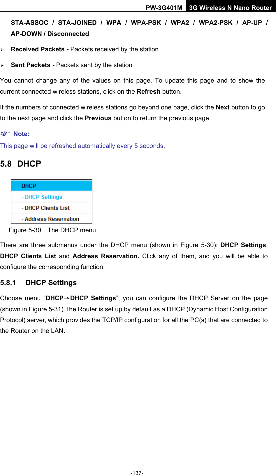 PW-3G401M 3G Wireless N Nano Router STA-ASSOC / STA-JOINED / WPA / WPA-PSK / WPA2 / WPA2-PSK / AP-UP / AP-DOWN / Disconnected  &frac34; Received Packets - Packets received by the station &frac34; Sent Packets - Packets sent by the station You cannot change any of the values on this page. To update this page and to show the current connected wireless stations, click on the Refresh button.   If the numbers of connected wireless stations go beyond one page, click the Next button to go to the next page and click the Previous button to return the previous page. ) Note: This page will be refreshed automatically every 5 seconds. 5.8  DHCP  Figure 5-30    The DHCP menu There are three submenus under the DHCP menu (shown in Figure 5-30):  DHCP Settings, DHCP Clients List and  Address Reservation. Click any of them, and you will be able to configure the corresponding function. 5.8.1  DHCP Settings Choose menu &ldquo;DHCP&rarr;DHCP Settings&rdquo;, you can configure the DHCP Server on the page (shown in Figure 5-31).The Router is set up by default as a DHCP (Dynamic Host Configuration Protocol) server, which provides the TCP/IP configuration for all the PC(s) that are connected to the Router on the LAN.   -137- 
