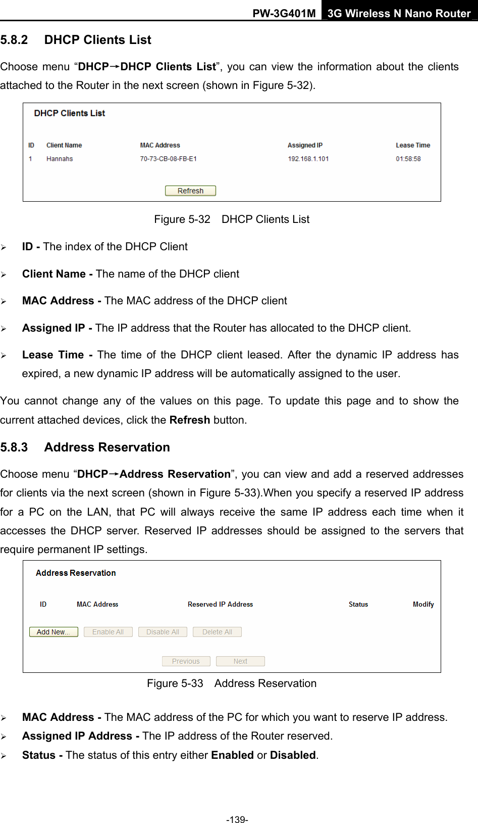 PW-3G401M 3G Wireless N Nano Router 5.8.2  DHCP Clients List Choose menu &ldquo;DHCP&rarr;DHCP Clients List&rdquo;, you can view the information about the clients attached to the Router in the next screen (shown in Figure 5-32).  Figure 5-32    DHCP Clients List &frac34; ID - The index of the DHCP Client   &frac34; Client Name - The name of the DHCP client   &frac34; MAC Address - The MAC address of the DHCP client   &frac34; Assigned IP - The IP address that the Router has allocated to the DHCP client. &frac34; Lease Time - The time of the DHCP client leased. After the dynamic IP address has expired, a new dynamic IP address will be automatically assigned to the user. You cannot change any of the values on this page. To update this page and to show the current attached devices, click the Refresh button. 5.8.3  Address Reservation Choose menu &ldquo;DHCP&rarr;Address Reservation&rdquo;, you can view and add a reserved addresses for clients via the next screen (shown in Figure 5-33).When you specify a reserved IP address for a PC on the LAN, that PC will always receive the same IP address each time when it accesses the DHCP server. Reserved IP addresses should be assigned to the servers that require permanent IP settings.    Figure 5-33  Address Reservation &frac34; MAC Address - The MAC address of the PC for which you want to reserve IP address. &frac34; Assigned IP Address - The IP address of the Router reserved. &frac34; Status - The status of this entry either Enabled or Disabled. -139- 