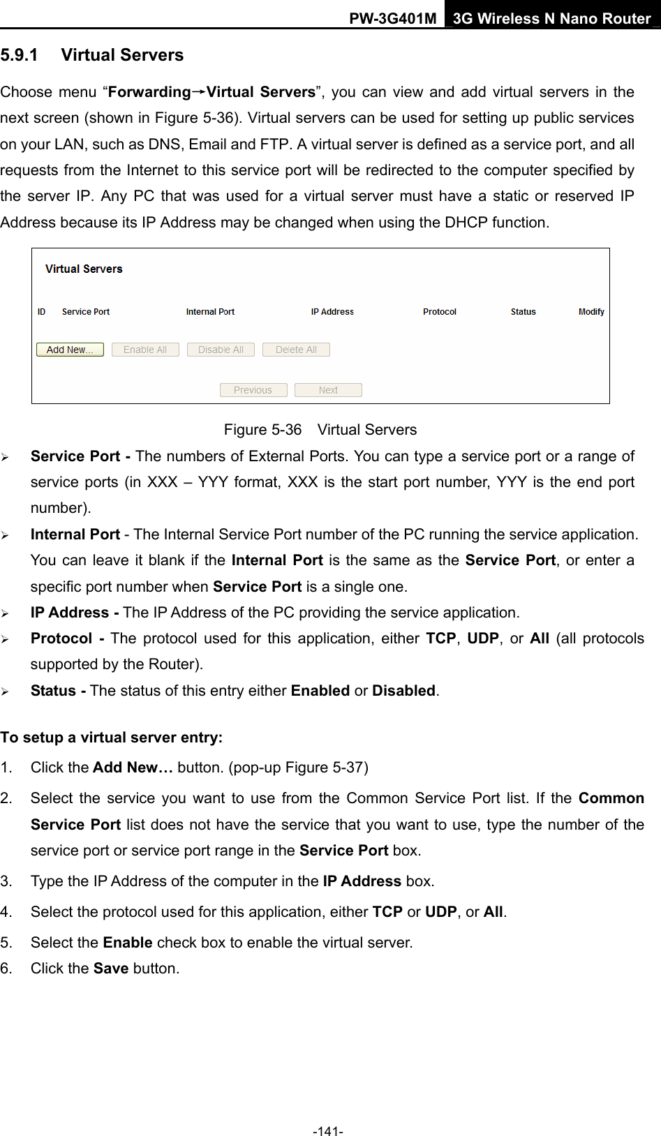 PW-3G401M 3G Wireless N Nano Router 5.9.1  Virtual Servers Choose menu &ldquo;Forwarding&rarr;Virtual Servers&rdquo;, you can view and add virtual servers in the next screen (shown in Figure 5-36). Virtual servers can be used for setting up public services on your LAN, such as DNS, Email and FTP. A virtual server is defined as a service port, and all requests from the Internet to this service port will be redirected to the computer specified by the server IP. Any PC that was used for a virtual server must have a static or reserved IP Address because its IP Address may be changed when using the DHCP function.    Figure 5-36  Virtual Servers &frac34; Service Port - The numbers of External Ports. You can type a service port or a range of service ports (in XXX &ndash; YYY format, XXX is the start port number, YYY is the end port number).  &frac34; Internal Port - The Internal Service Port number of the PC running the service application. You can leave it blank if the Internal Port is the same as the Service Port, or enter a specific port number when Service Port is a single one. &frac34; IP Address - The IP Address of the PC providing the service application. &frac34; Protocol - The protocol used for this application, either TCP,  UDP, or All  (all protocols supported by the Router). &frac34; Status - The status of this entry either Enabled or Disabled. To setup a virtual server entry:   1. Click the Add New&hellip; button. (pop-up Figure 5-37) 2.  Select the service you want to use from the Common Service Port list. If the Common Service Port list does not have the service that you want to use, type the number of the service port or service port range in the Service Port box. 3.  Type the IP Address of the computer in the IP Address box.  4.  Select the protocol used for this application, either TCP or UDP, or All. 5. Select the Enable check box to enable the virtual server. 6. Click the Save button.   -141- 