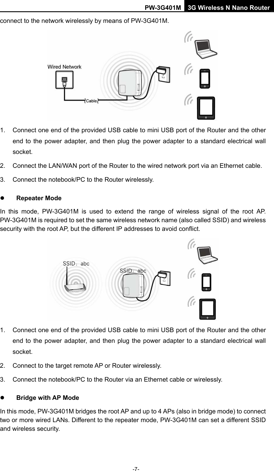 PW-3G401M 3G Wireless N Nano Router connect to the network wirelessly by means of PW-3G401M.    1.  Connect one end of the provided USB cable to mini USB port of the Router and the other end to the power adapter, and then plug the power adapter to a standard electrical wall socket. 2.  Connect the LAN/WAN port of the Router to the wired network port via an Ethernet cable. 3.  Connect the notebook/PC to the Router wirelessly. z Repeater Mode In this mode, PW-3G401M is used to extend the range of wireless signal of the root AP. PW-3G401M is required to set the same wireless network name (also called SSID) and wireless security with the root AP, but the different IP addresses to avoid conflict.  1.  Connect one end of the provided USB cable to mini USB port of the Router and the other end to the power adapter, and then plug the power adapter to a standard electrical wall socket. 2.  Connect to the target remote AP or Router wirelessly. 3. Connect the notebook/PC to the Router via an Ethernet cable or wirelessly. z Bridge with AP Mode In this mode, PW-3G401M bridges the root AP and up to 4 APs (also in bridge mode) to connect two or more wired LANs. Different to the repeater mode, PW-3G401M can set a different SSID and wireless security. -7- 