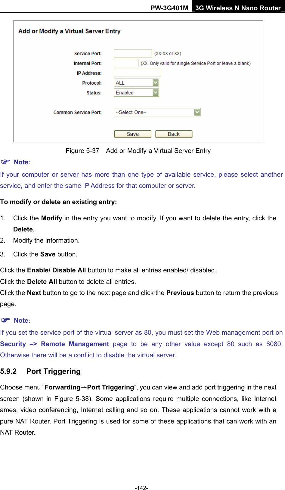 PW-3G401M 3G Wireless N Nano Router  Figure 5-37    Add or Modify a Virtual Server Entry ) Note: If your computer or server has more than one type of available service, please select another service, and enter the same IP Address for that computer or server. To modify or delete an existing entry: 1. Click the Modify in the entry you want to modify. If you want to delete the entry, click the Delete. 2.  Modify the information.   3. Click the Save button. Click the Enable/ Disable All button to make all entries enabled/ disabled. Click the Delete All button to delete all entries. Click the Next button to go to the next page and click the Previous button to return the previous page. ) Note: If you set the service port of the virtual server as 80, you must set the Web management port on Security &ndash;> Remote Management page to be any other value except 80 such as 8080. Otherwise there will be a conflict to disable the virtual server. 5.9.2  Port Triggering Choose menu &ldquo;Forwarding&rarr;Port Triggering&rdquo;, you can view and add port triggering in the next screen (shown in Figure 5-38). Some applications require multiple connections, like Internet ames, video conferencing, Internet calling and so on. These applications cannot work with a pure NAT Router. Port Triggering is used for some of these applications that can work with an NAT Router.   -142- 