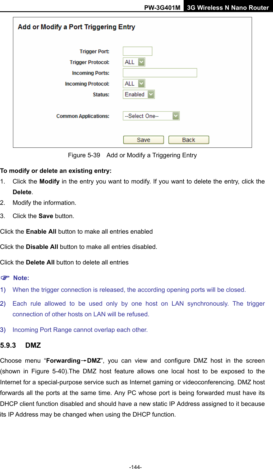 PW-3G401M 3G Wireless N Nano Router  Figure 5-39    Add or Modify a Triggering Entry To modify or delete an existing entry: 1. Click the Modify in the entry you want to modify. If you want to delete the entry, click the Delete. 2.  Modify the information.   3. Click the Save button. Click the Enable All button to make all entries enabled Click the Disable All button to make all entries disabled. Click the Delete All button to delete all entries ) Note: 1)  When the trigger connection is released, the according opening ports will be closed. 2)  Each rule allowed to be used only by one host on LAN synchronously. The trigger connection of other hosts on LAN will be refused. 3)  Incoming Port Range cannot overlap each other. 5.9.3  DMZ Choose menu &ldquo;Forwarding&rarr;DMZ&rdquo;, you can view and configure DMZ host in the screen (shown in Figure 5-40).The DMZ host feature allows one local host to be exposed to the Internet for a special-purpose service such as Internet gaming or videoconferencing. DMZ host forwards all the ports at the same time. Any PC whose port is being forwarded must have its DHCP client function disabled and should have a new static IP Address assigned to it because its IP Address may be changed when using the DHCP function. -144- 