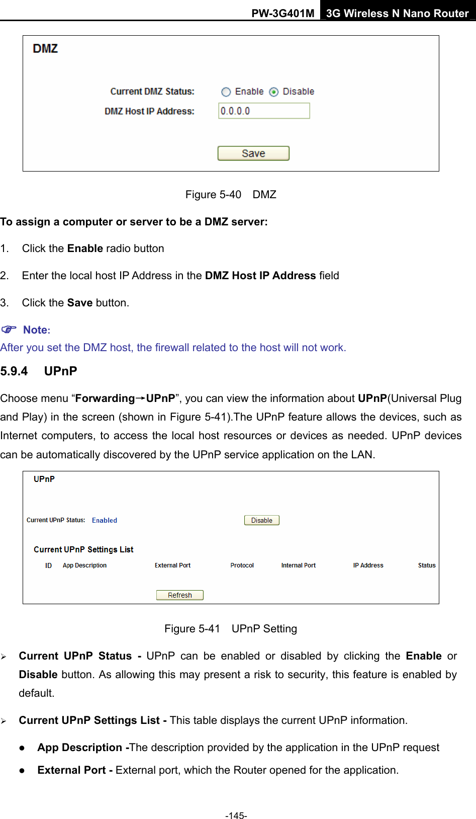PW-3G401M 3G Wireless N Nano Router  Figure 5-40  DMZ To assign a computer or server to be a DMZ server:   1. Click the Enable radio button 2.  Enter the local host IP Address in the DMZ Host IP Address field 3. Click the Save button. ) Note:  After you set the DMZ host, the firewall related to the host will not work. 5.9.4  UPnP Choose menu &ldquo;Forwarding&rarr;UPnP&rdquo;, you can view the information about UPnP(Universal Plug and Play) in the screen (shown in Figure 5-41).The UPnP feature allows the devices, such as Internet computers, to access the local host resources or devices as needed. UPnP devices can be automatically discovered by the UPnP service application on the LAN.    Figure 5-41  UPnP Setting &frac34; Current UPnP Status - UPnP can be enabled or disabled by clicking the Enable or Disable button. As allowing this may present a risk to security, this feature is enabled by default.  &frac34; Current UPnP Settings List - This table displays the current UPnP information. z App Description -The description provided by the application in the UPnP request z External Port - External port, which the Router opened for the application. -145- 
