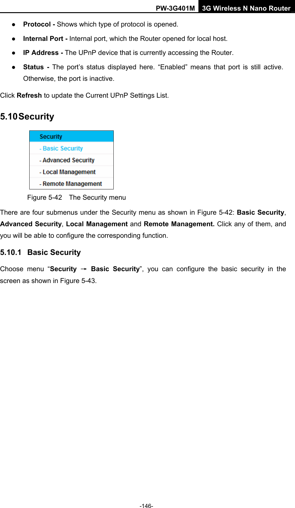 PW-3G401M 3G Wireless N Nano Router z Protocol - Shows which type of protocol is opened. z Internal Port - Internal port, which the Router opened for local host. z IP Address - The UPnP device that is currently accessing the Router. z Status - The port&rsquo;s status displayed here. &ldquo;Enabled&rdquo; means that port is still active. Otherwise, the port is inactive. Click Refresh to update the Current UPnP Settings List.   5.10 Security  Figure 5-42    The Security menu There are four submenus under the Security menu as shown in Figure 5-42: Basic Security, Advanced Security, Local Management and Remote Management. Click any of them, and you will be able to configure the corresponding function. 5.10.1  Basic Security Choose menu &ldquo;Security  &rarr; Basic Security&rdquo;, you can configure the basic security in the screen as shown in Figure 5-43. -146- 