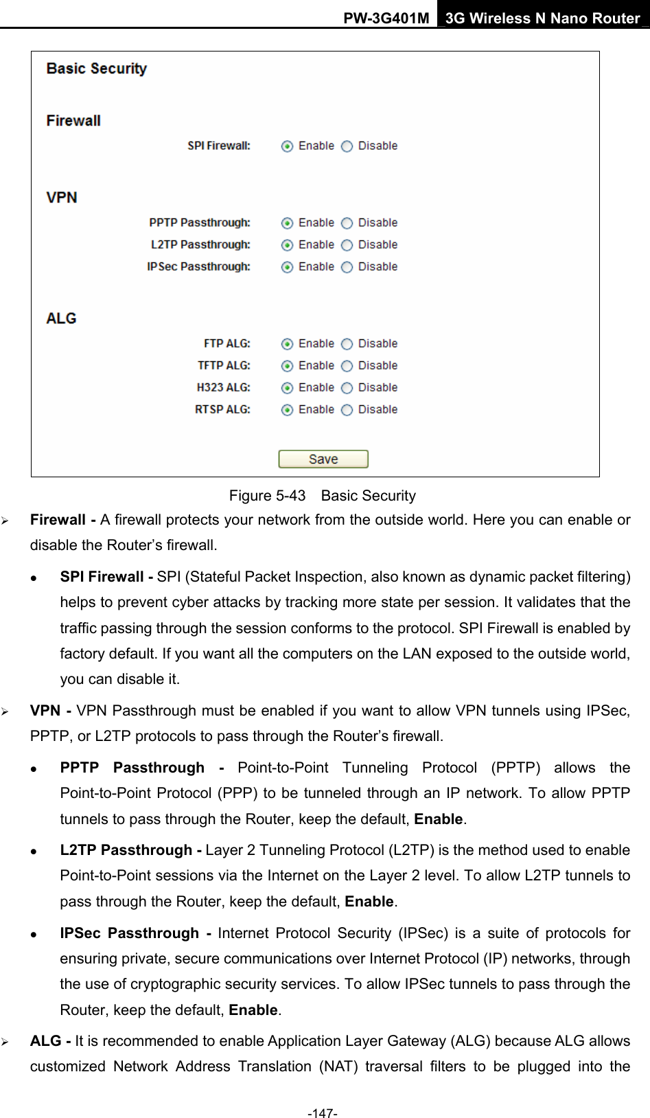 PW-3G401M 3G Wireless N Nano Router  Figure 5-43  Basic Security &frac34; Firewall - A firewall protects your network from the outside world. Here you can enable or disable the Router&rsquo;s firewall. z SPI Firewall - SPI (Stateful Packet Inspection, also known as dynamic packet filtering) helps to prevent cyber attacks by tracking more state per session. It validates that the traffic passing through the session conforms to the protocol. SPI Firewall is enabled by factory default. If you want all the computers on the LAN exposed to the outside world, you can disable it.   &frac34; VPN - VPN Passthrough must be enabled if you want to allow VPN tunnels using IPSec, PPTP, or L2TP protocols to pass through the Router&rsquo;s firewall. z PPTP Passthrough - Point-to-Point Tunneling Protocol (PPTP) allows the Point-to-Point Protocol (PPP) to be tunneled through an IP network. To allow PPTP tunnels to pass through the Router, keep the default, Enable. z L2TP Passthrough - Layer 2 Tunneling Protocol (L2TP) is the method used to enable Point-to-Point sessions via the Internet on the Layer 2 level. To allow L2TP tunnels to pass through the Router, keep the default, Enable. z IPSec Passthrough - Internet Protocol Security (IPSec) is a suite of protocols for ensuring private, secure communications over Internet Protocol (IP) networks, through the use of cryptographic security services. To allow IPSec tunnels to pass through the Router, keep the default, Enable. &frac34; ALG - It is recommended to enable Application Layer Gateway (ALG) because ALG allows customized Network Address Translation (NAT) traversal filters to be plugged into the -147- 