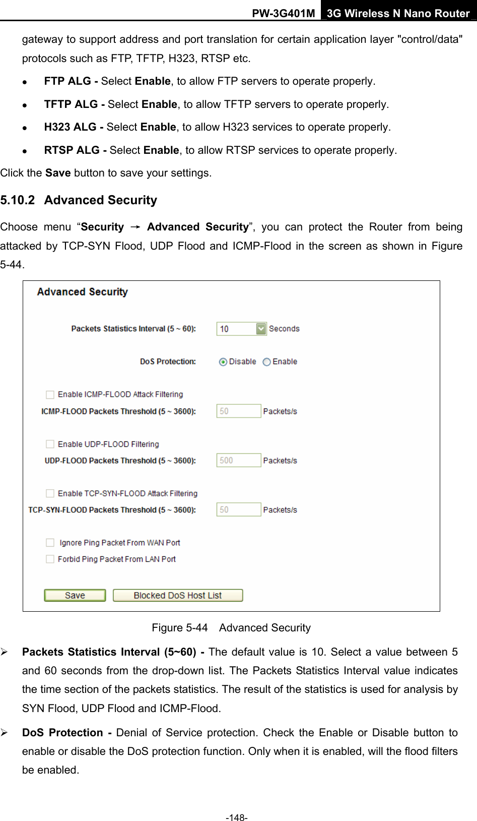 PW-3G401M 3G Wireless N Nano Router gateway to support address and port translation for certain application layer "control/data" protocols such as FTP, TFTP, H323, RTSP etc.   z FTP ALG - Select Enable, to allow FTP servers to operate properly. z TFTP ALG - Select Enable, to allow TFTP servers to operate properly. z H323 ALG - Select Enable, to allow H323 services to operate properly. z RTSP ALG - Select Enable, to allow RTSP services to operate properly. Click the Save button to save your settings. 5.10.2  Advanced Security Choose menu &ldquo;Security  &rarr; Advanced Security&rdquo;, you can protect the Router from being attacked by TCP-SYN Flood, UDP Flood and ICMP-Flood in the screen as shown in Figure 5-44.   Figure 5-44  Advanced Security &frac34; Packets Statistics Interval (5~60) - The default value is 10. Select a value between 5 and 60 seconds from the drop-down list. The Packets Statistics Interval value indicates the time section of the packets statistics. The result of the statistics is used for analysis by SYN Flood, UDP Flood and ICMP-Flood. &frac34; DoS Protection - Denial of Service protection. Check the Enable or Disable button to enable or disable the DoS protection function. Only when it is enabled, will the flood filters be enabled. -148- 