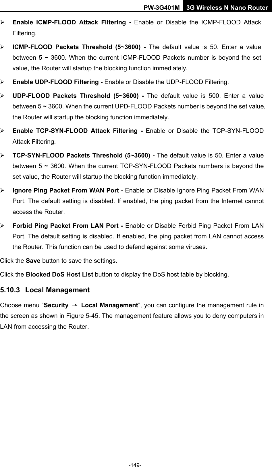 PW-3G401M 3G Wireless N Nano Router &frac34; Enable ICMP-FLOOD Attack Filtering - Enable or Disable the ICMP-FLOOD Attack Filtering. &frac34; ICMP-FLOOD Packets Threshold (5~3600) - The default value is 50. Enter a value between 5 ~ 3600. When the current ICMP-FLOOD Packets number is beyond the set value, the Router will startup the blocking function immediately. &frac34; Enable UDP-FLOOD Filtering - Enable or Disable the UDP-FLOOD Filtering. &frac34; UDP-FLOOD Packets Threshold (5~3600) - The default value is 500. Enter a value between 5 ~ 3600. When the current UPD-FLOOD Packets number is beyond the set value, the Router will startup the blocking function immediately. &frac34; Enable TCP-SYN-FLOOD Attack Filtering - Enable or Disable the TCP-SYN-FLOOD Attack Filtering. &frac34; TCP-SYN-FLOOD Packets Threshold (5~3600) - The default value is 50. Enter a value between 5 ~ 3600. When the current TCP-SYN-FLOOD Packets numbers is beyond the set value, the Router will startup the blocking function immediately.   &frac34; Ignore Ping Packet From WAN Port - Enable or Disable Ignore Ping Packet From WAN Port. The default setting is disabled. If enabled, the ping packet from the Internet cannot access the Router.   &frac34; Forbid Ping Packet From LAN Port - Enable or Disable Forbid Ping Packet From LAN Port. The default setting is disabled. If enabled, the ping packet from LAN cannot access the Router. This function can be used to defend against some viruses.   Click the Save button to save the settings. Click the Blocked DoS Host List button to display the DoS host table by blocking.   5.10.3  Local Management Choose menu &ldquo;Security  &rarr; Local Management&rdquo;, you can configure the management rule in the screen as shown in Figure 5-45. The management feature allows you to deny computers in LAN from accessing the Router. -149- 