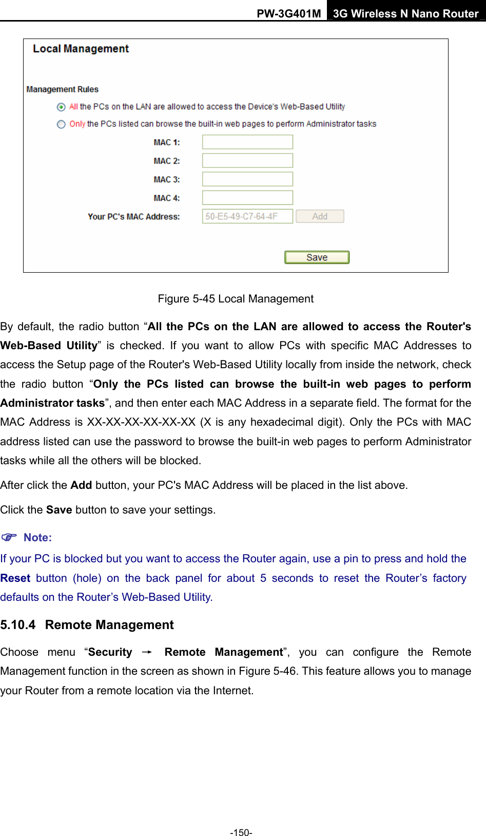 PW-3G401M 3G Wireless N Nano Router  Figure 5-45 Local Management By default, the radio button &ldquo;All the PCs on the LAN are allowed to access the Router's Web-Based Utility&rdquo; is checked. If you want to allow PCs with specific MAC Addresses to access the Setup page of the Router's Web-Based Utility locally from inside the network, check the radio button &ldquo;Only the PCs listed can browse the built-in web pages to perform Administrator tasks&rdquo;, and then enter each MAC Address in a separate field. The format for the MAC Address is XX-XX-XX-XX-XX-XX (X is any hexadecimal digit). Only the PCs with MAC address listed can use the password to browse the built-in web pages to perform Administrator tasks while all the others will be blocked.   After click the Add button, your PC's MAC Address will be placed in the list above. Click the Save button to save your settings.   ) Note: If your PC is blocked but you want to access the Router again, use a pin to press and hold the Reset  button (hole) on the back panel for about 5 seconds to reset the Router&rsquo;s factory defaults on the Router&rsquo;s Web-Based Utility. 5.10.4  Remote Management Choose menu &ldquo;Security  &rarr; Remote Management&rdquo;, you can configure the Remote Management function in the screen as shown in Figure 5-46. This feature allows you to manage your Router from a remote location via the Internet. -150- 