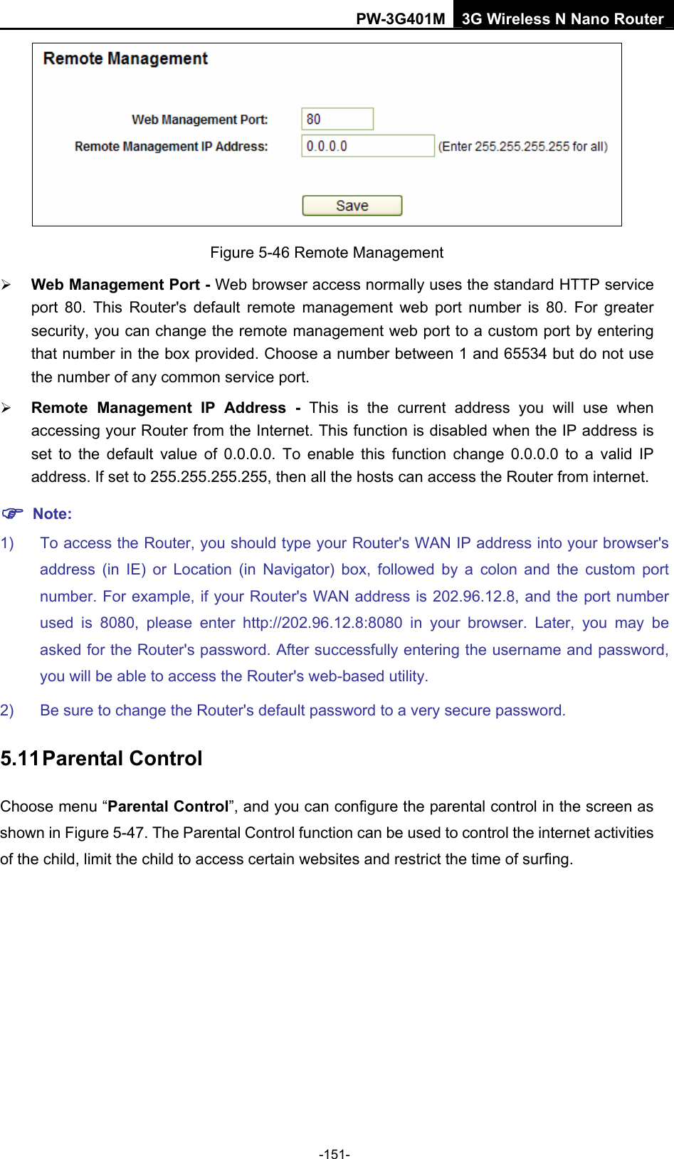 PW-3G401M 3G Wireless N Nano Router  Figure 5-46 Remote Management &frac34; Web Management Port - Web browser access normally uses the standard HTTP service port 80. This Router's default remote management web port number is 80. For greater security, you can change the remote management web port to a custom port by entering that number in the box provided. Choose a number between 1 and 65534 but do not use the number of any common service port.   &frac34; Remote Management IP Address - This is the current address you will use when accessing your Router from the Internet. This function is disabled when the IP address is set to the default value of 0.0.0.0. To enable this function change 0.0.0.0 to a valid IP address. If set to 255.255.255.255, then all the hosts can access the Router from internet.   ) Note: 1)  To access the Router, you should type your Router's WAN IP address into your browser's address (in IE) or Location (in Navigator) box, followed by a colon and the custom port number. For example, if your Router's WAN address is 202.96.12.8, and the port number used is 8080, please enter http://202.96.12.8:8080 in your browser. Later, you may be asked for the Router's password. After successfully entering the username and password, you will be able to access the Router's web-based utility. 2)  Be sure to change the Router's default password to a very secure password. 5.11 Parental Control Choose menu &ldquo;Parental Control&rdquo;, and you can configure the parental control in the screen as shown in Figure 5-47. The Parental Control function can be used to control the internet activities of the child, limit the child to access certain websites and restrict the time of surfing. -151- 