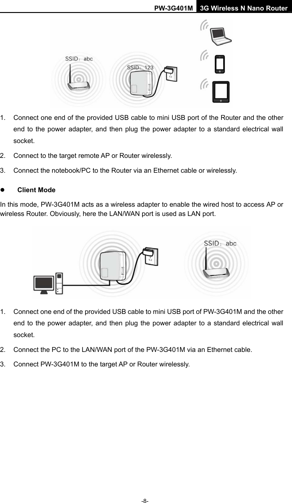 PW-3G401M 3G Wireless N Nano Router  1.  Connect one end of the provided USB cable to mini USB port of the Router and the other end to the power adapter, and then plug the power adapter to a standard electrical wall socket. 2.  Connect to the target remote AP or Router wirelessly. 3. Connect the notebook/PC to the Router via an Ethernet cable or wirelessly. z Client Mode In this mode, PW-3G401M acts as a wireless adapter to enable the wired host to access AP or wireless Router. Obviously, here the LAN/WAN port is used as LAN port.  1.  Connect one end of the provided USB cable to mini USB port of PW-3G401M and the other end to the power adapter, and then plug the power adapter to a standard electrical wall socket. 2.  Connect the PC to the LAN/WAN port of the PW-3G401M via an Ethernet cable. 3.  Connect PW-3G401M to the target AP or Router wirelessly.  -8- 