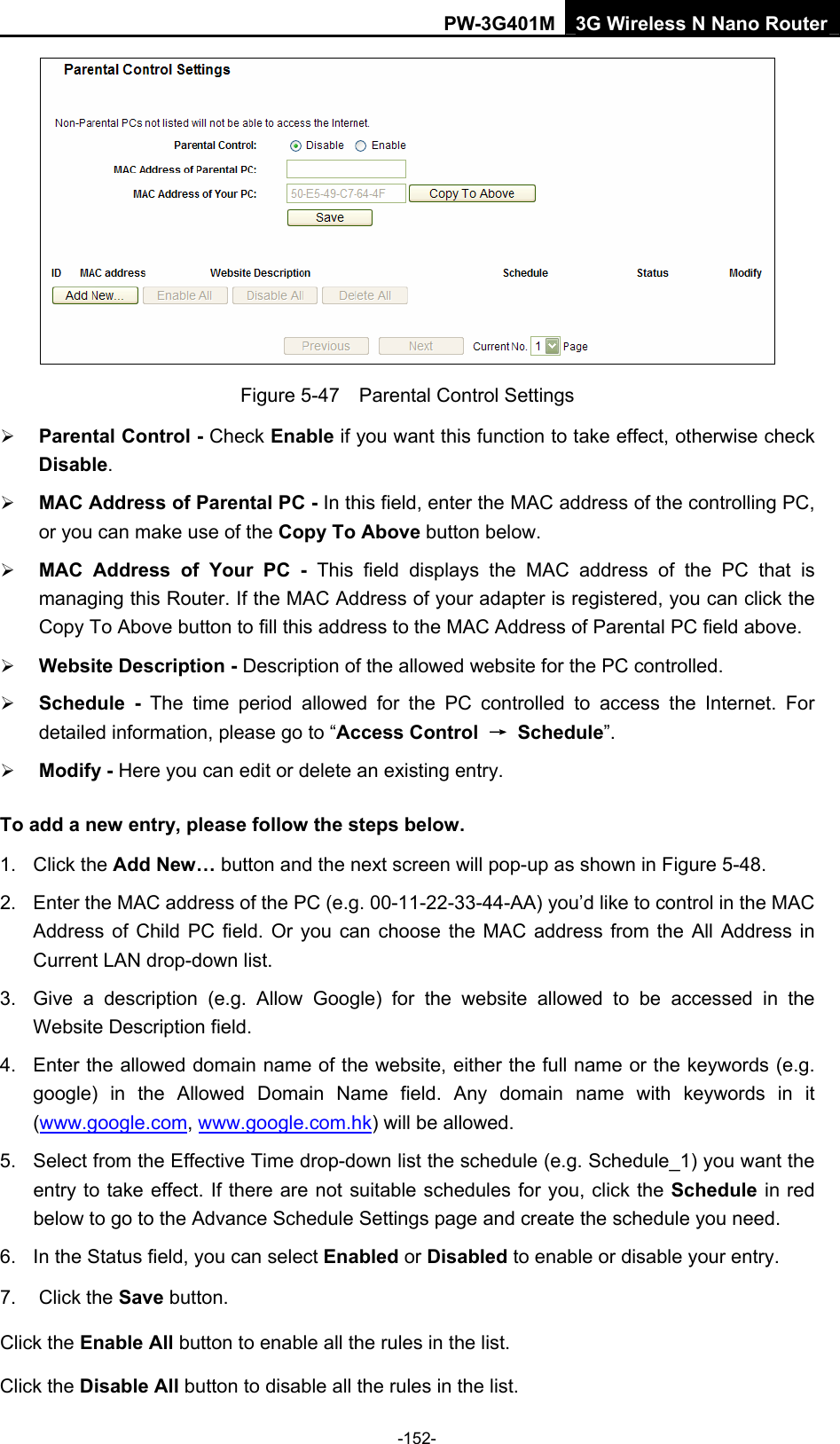 PW-3G401M 3G Wireless N Nano Router  Figure 5-47    Parental Control Settings &frac34; Parental Control - Check Enable if you want this function to take effect, otherwise check Disable.  &frac34; MAC Address of Parental PC - In this field, enter the MAC address of the controlling PC, or you can make use of the Copy To Above button below.   &frac34; MAC Address of Your PC - This field displays the MAC address of the PC that is managing this Router. If the MAC Address of your adapter is registered, you can click the Copy To Above button to fill this address to the MAC Address of Parental PC field above.   &frac34; Website Description - Description of the allowed website for the PC controlled.   &frac34; Schedule - The time period allowed for the PC controlled to access the Internet. For detailed information, please go to &ldquo;Access Control  &rarr; Schedule&rdquo;.  &frac34; Modify - Here you can edit or delete an existing entry.   To add a new entry, please follow the steps below. 1. Click the Add New&hellip; button and the next screen will pop-up as shown in Figure 5-48. 2.  Enter the MAC address of the PC (e.g. 00-11-22-33-44-AA) you&rsquo;d like to control in the MAC Address of Child PC field. Or you can choose the MAC address from the All Address in Current LAN drop-down list. 3.  Give a description (e.g. Allow Google) for the website allowed to be accessed in the Website Description field. 4.  Enter the allowed domain name of the website, either the full name or the keywords (e.g. google) in the Allowed Domain Name field. Any domain name with keywords in it (www.google.com, www.google.com.hk) will be allowed. 5.  Select from the Effective Time drop-down list the schedule (e.g. Schedule_1) you want the entry to take effect. If there are not suitable schedules for you, click the Schedule in red below to go to the Advance Schedule Settings page and create the schedule you need. 6.  In the Status field, you can select Enabled or Disabled to enable or disable your entry. 7. Click the Save button. Click the Enable All button to enable all the rules in the list. Click the Disable All button to disable all the rules in the list. -152- 