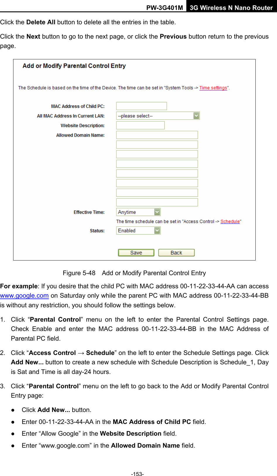 PW-3G401M 3G Wireless N Nano Router Click the Delete All button to delete all the entries in the table. Click the Next button to go to the next page, or click the Previous button return to the previous page.  Figure 5-48    Add or Modify Parental Control Entry For example: If you desire that the child PC with MAC address 00-11-22-33-44-AA can access www.google.com on Saturday only while the parent PC with MAC address 00-11-22-33-44-BB is without any restriction, you should follow the settings below. 1. Click &ldquo;Parental Control&rdquo; menu on the left to enter the Parental Control Settings page. Check Enable and enter the MAC address 00-11-22-33-44-BB in the MAC Address of Parental PC field.   2. Click &ldquo;Access Control &rarr; Schedule&rdquo; on the left to enter the Schedule Settings page. Click Add New... button to create a new schedule with Schedule Description is Schedule_1, Day is Sat and Time is all day-24 hours.   3. Click &ldquo;Parental Control&rdquo; menu on the left to go back to the Add or Modify Parental Control Entry page:   z Click Add New... button.   z Enter 00-11-22-33-44-AA in the MAC Address of Child PC field.   z Enter &ldquo;Allow Google&rdquo; in the Website Description field.   z Enter &ldquo;www.google.com&rdquo; in the Allowed Domain Name field.   -153- 