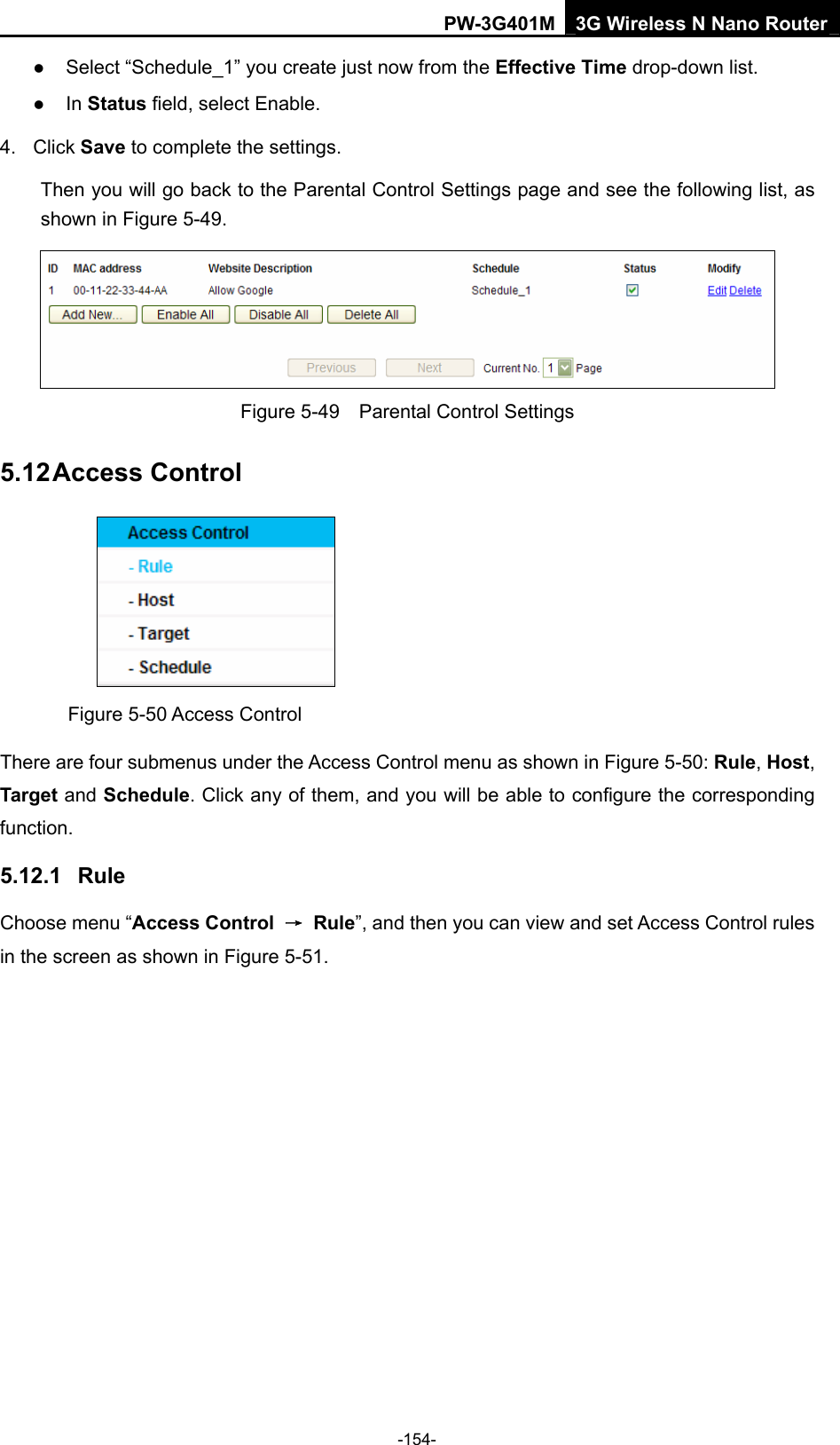 PW-3G401M 3G Wireless N Nano Router z Select &ldquo;Schedule_1&rdquo; you create just now from the Effective Time drop-down list.   z In Status field, select Enable.   4. Click Save to complete the settings. Then you will go back to the Parental Control Settings page and see the following list, as shown in Figure 5-49.  Figure 5-49    Parental Control Settings 5.12 Access Control  Figure 5-50 Access Control There are four submenus under the Access Control menu as shown in Figure 5-50: Rule, Host, Target and Schedule. Click any of them, and you will be able to configure the corresponding function. 5.12.1  Rule Choose menu &ldquo;Access Control  &rarr; Rule&rdquo;, and then you can view and set Access Control rules in the screen as shown in Figure 5-51.  -154- 