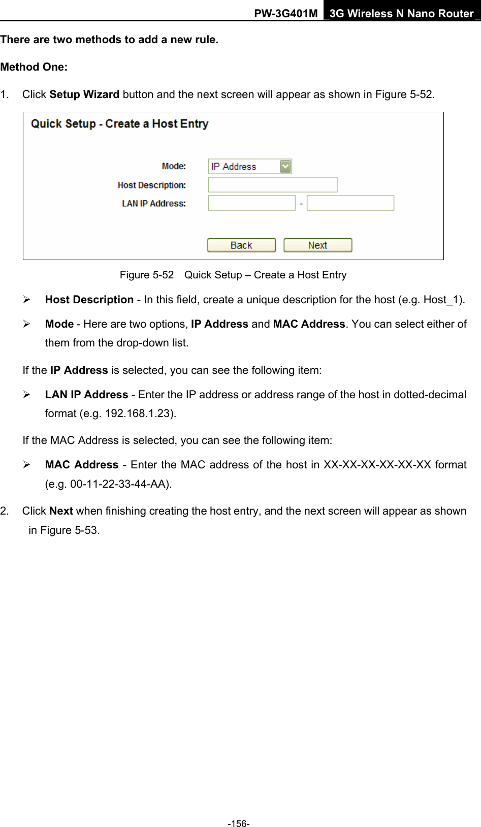 PW-3G401M 3G Wireless N Nano Router There are two methods to add a new rule. Method One: 1. Click Setup Wizard button and the next screen will appear as shown in Figure 5-52.  Figure 5-52    Quick Setup &ndash; Create a Host Entry &frac34; Host Description - In this field, create a unique description for the host (e.g. Host_1).   &frac34; Mode - Here are two options, IP Address and MAC Address. You can select either of them from the drop-down list.   If the IP Address is selected, you can see the following item: &frac34; LAN IP Address - Enter the IP address or address range of the host in dotted-decimal format (e.g. 192.168.1.23).   If the MAC Address is selected, you can see the following item: &frac34; MAC Address - Enter the MAC address of the host in XX-XX-XX-XX-XX-XX format (e.g. 00-11-22-33-44-AA).   2. Click Next when finishing creating the host entry, and the next screen will appear as shown in Figure 5-53. -156- 