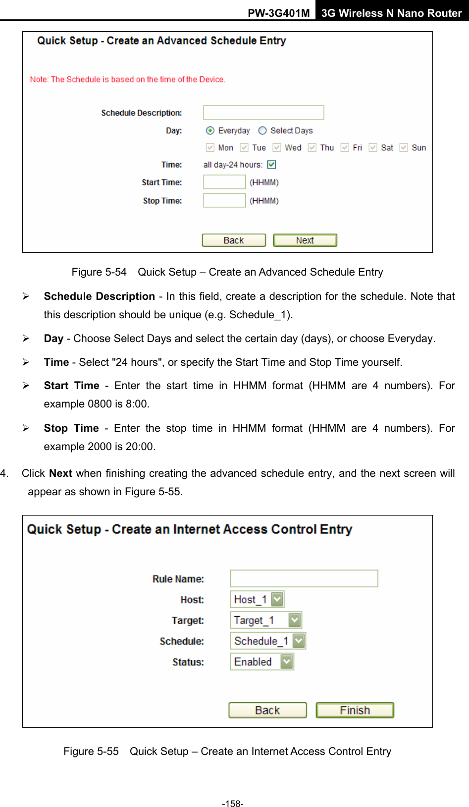 PW-3G401M 3G Wireless N Nano Router  Figure 5-54    Quick Setup &ndash; Create an Advanced Schedule Entry &frac34; Schedule Description - In this field, create a description for the schedule. Note that this description should be unique (e.g. Schedule_1).   &frac34; Day - Choose Select Days and select the certain day (days), or choose Everyday.   &frac34; Time - Select "24 hours", or specify the Start Time and Stop Time yourself.   &frac34; Start Time - Enter the start time in HHMM format (HHMM are 4 numbers). For example 0800 is 8:00.   &frac34; Stop Time - Enter the stop time in HHMM format (HHMM are 4 numbers). For example 2000 is 20:00.   4. Click Next when finishing creating the advanced schedule entry, and the next screen will appear as shown in Figure 5-55.  Figure 5-55    Quick Setup &ndash; Create an Internet Access Control Entry -158- 