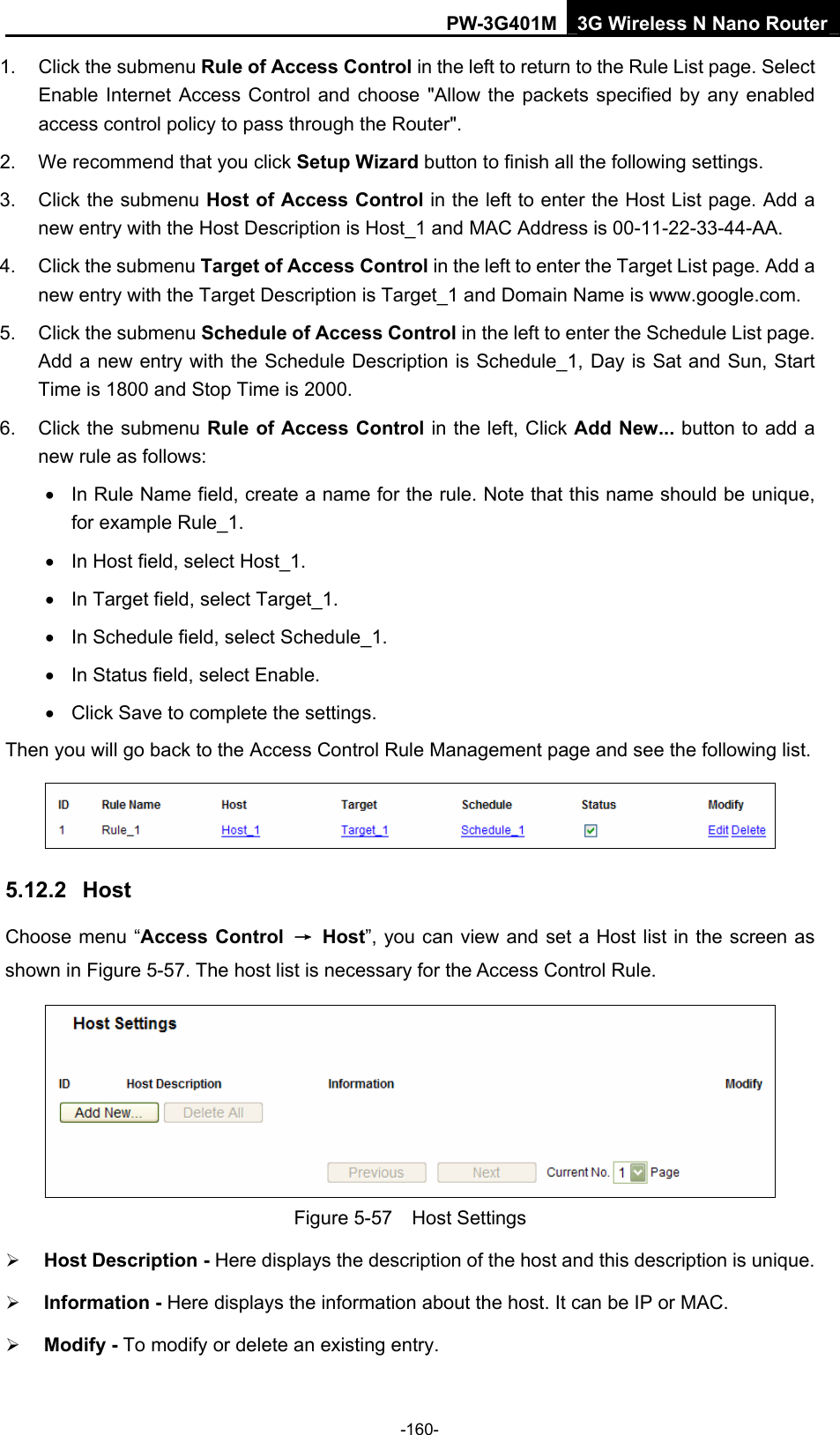 PW-3G401M 3G Wireless N Nano Router 1.  Click the submenu Rule of Access Control in the left to return to the Rule List page. Select Enable Internet Access Control and choose "Allow the packets specified by any enabled access control policy to pass through the Router".   2.  We recommend that you click Setup Wizard button to finish all the following settings.   3.  Click the submenu Host of Access Control in the left to enter the Host List page. Add a new entry with the Host Description is Host_1 and MAC Address is 00-11-22-33-44-AA.   4.  Click the submenu Target of Access Control in the left to enter the Target List page. Add a new entry with the Target Description is Target_1 and Domain Name is www.google.com.   5.  Click the submenu Schedule of Access Control in the left to enter the Schedule List page. Add a new entry with the Schedule Description is Schedule_1, Day is Sat and Sun, Start Time is 1800 and Stop Time is 2000.   6. Click the submenu Rule of Access Control in the left, Click Add New... button to add a new rule as follows:   &bull;  In Rule Name field, create a name for the rule. Note that this name should be unique, for example Rule_1.   &bull;  In Host field, select Host_1.   &bull;  In Target field, select Target_1.   &bull;  In Schedule field, select Schedule_1.   &bull;  In Status field, select Enable.   &bull;  Click Save to complete the settings. Then you will go back to the Access Control Rule Management page and see the following list.  5.12.2  Host Choose menu &ldquo;Access Control  &rarr; Host&rdquo;, you can view and set a Host list in the screen as shown in Figure 5-57. The host list is necessary for the Access Control Rule.  Figure 5-57  Host Settings &frac34; Host Description - Here displays the description of the host and this description is unique.   &frac34; Information - Here displays the information about the host. It can be IP or MAC.   &frac34; Modify - To modify or delete an existing entry.   -160- 