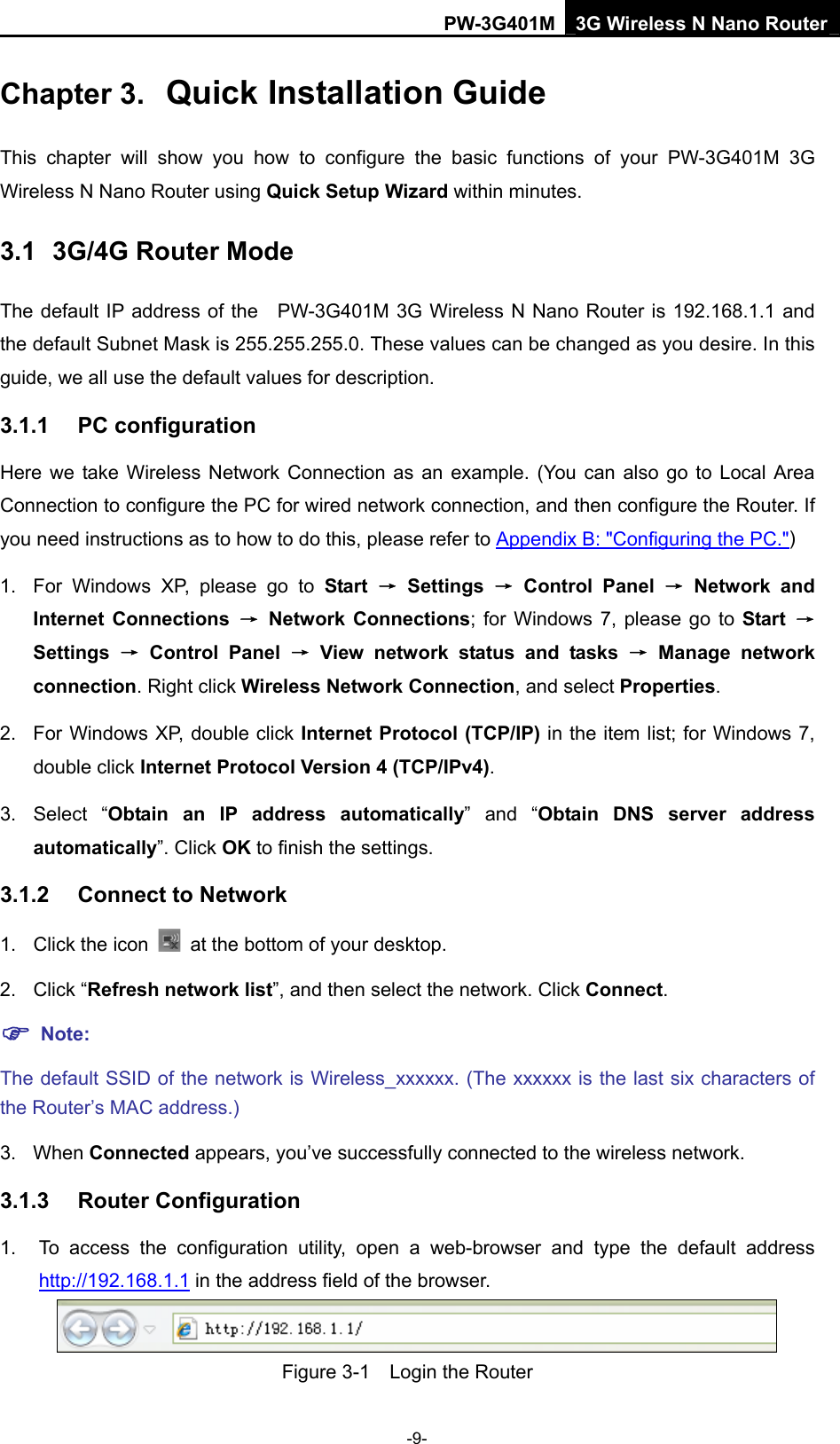PW-3G401M 3G Wireless N Nano Router Chapter 3.  Quick Installation Guide This chapter will show you how to configure the basic functions of your PW-3G401M 3G Wireless N Nano Router using Quick Setup Wizard within minutes. 3.1  3G/4G Router Mode The default IP address of the  PW-3G401M 3G Wireless N Nano Router is 192.168.1.1 and the default Subnet Mask is 255.255.255.0. These values can be changed as you desire. In this guide, we all use the default values for description. 3.1.1  PC configuration Here we take Wireless Network Connection as an example. (You can also go to Local Area Connection to configure the PC for wired network connection, and then configure the Router. If you need instructions as to how to do this, please refer to Appendix B: "Configuring the PC.") 1.  For Windows XP, please go to Start &rarr; Settings &rarr; Control Panel &rarr; Network and Internet Connections &rarr; Network Connections; for Windows 7, please go to Start  &rarr; Settings  &rarr; Control Panel &rarr; View network status and tasks &rarr; Manage network connection. Right click Wireless Network Connection, and select Properties. 2.  For Windows XP, double click Internet Protocol (TCP/IP) in the item list; for Windows 7, double click Internet Protocol Version 4 (TCP/IPv4). 3. Select &ldquo;Obtain an IP address automatically&rdquo; and &ldquo;Obtain DNS server address automatically&rdquo;. Click OK to finish the settings. 3.1.2  Connect to Network 1. Click the icon    at the bottom of your desktop. 2. Click &ldquo;Refresh network list&rdquo;, and then select the network. Click Connect. ) Note: The default SSID of the network is Wireless_xxxxxx. (The xxxxxx is the last six characters of the Router&rsquo;s MAC address.) 3. When Connected appears, you&rsquo;ve successfully connected to the wireless network. 3.1.3  Router Configuration 1.  To access the configuration utility, open a web-browser and type the default address http://192.168.1.1 in the address field of the browser.  Figure 3-1    Login the Router -9- 